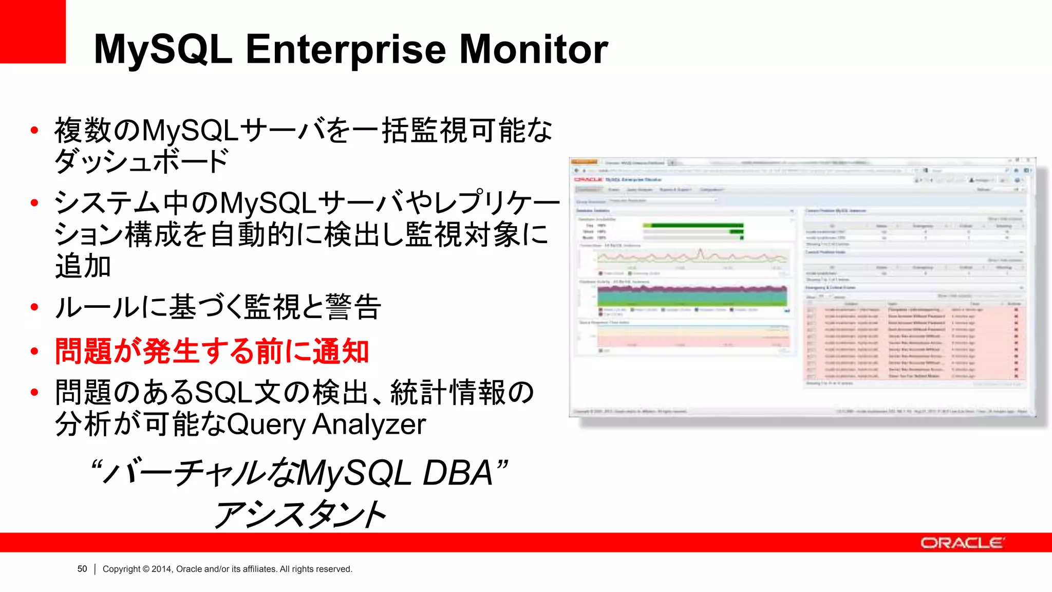50 Copyright © 2014, Oracle and/or its affiliates. All rights reserved.
“バーチャルなMySQL DBA”
アシスタント
MySQL Enterprise Monitor
• 複数のMySQLサーバを一括監視可能な
ダッシュボード
• システム中のMySQLサーバやレプリケー
ション構成を自動的に検出し監視対象に
追加
• ルールに基づく監視と警告
• 問題が発生する前に通知
• 問題のあるSQL文の検出、統計情報の
分析が可能なQuery Analyzer
 