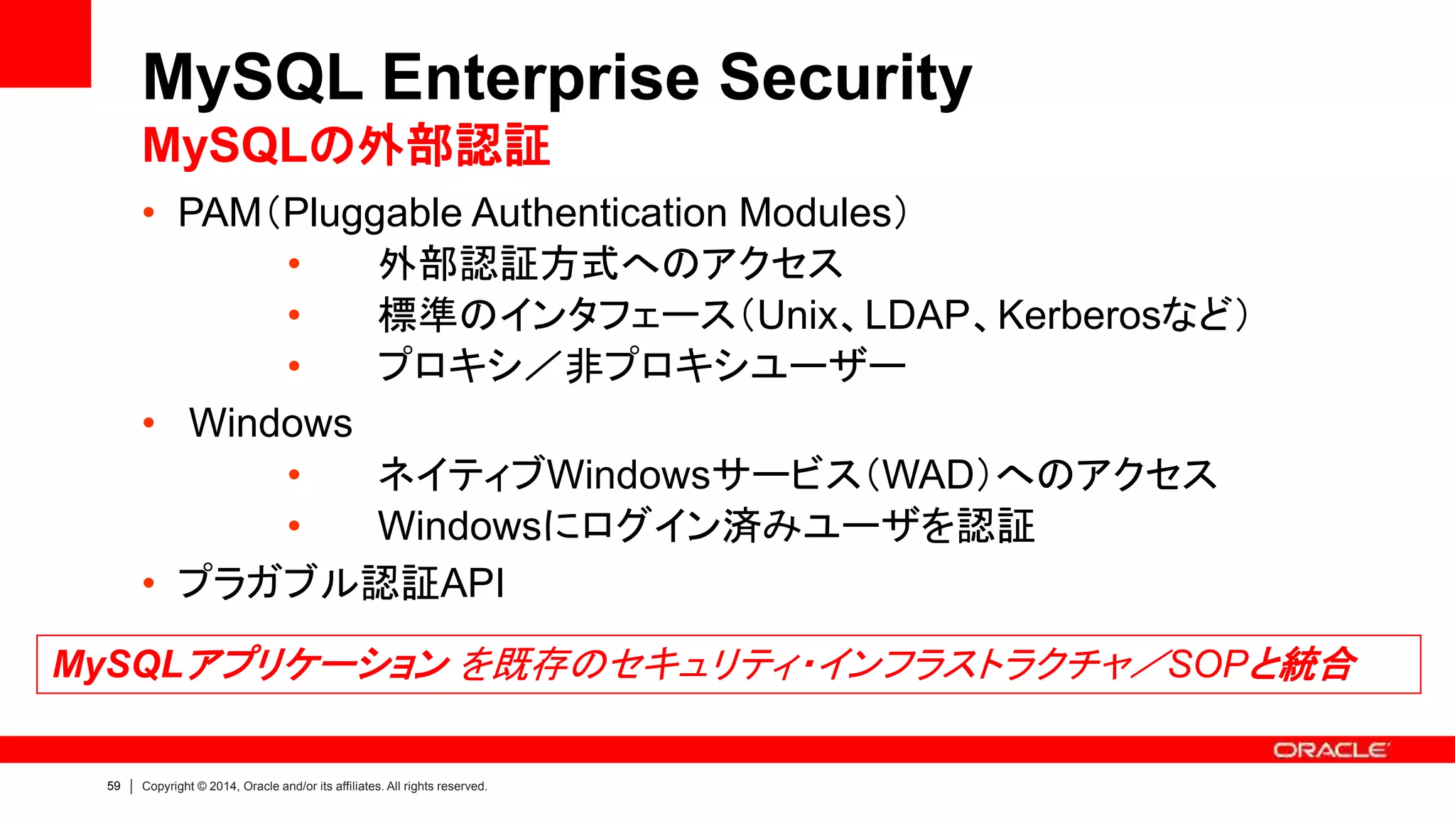 59 Copyright © 2014, Oracle and/or its affiliates. All rights reserved.
• PAM（Pluggable Authentication Modules）
• 外部認証方式へのアクセス
• 標準のインタフェース（Unix、LDAP、Kerberosなど）
• プロキシ／非プロキシユーザー
• Windows
• ネイティブWindowsサービス（WAD）へのアクセス
• Windowsにログイン済みユーザを認証
• プラガブル認証API
MySQL Enterprise Security
MySQLの外部認証
MySQLアプリケーション を既存のセキュリティ・インフラストラクチャ／SOPと統合
 