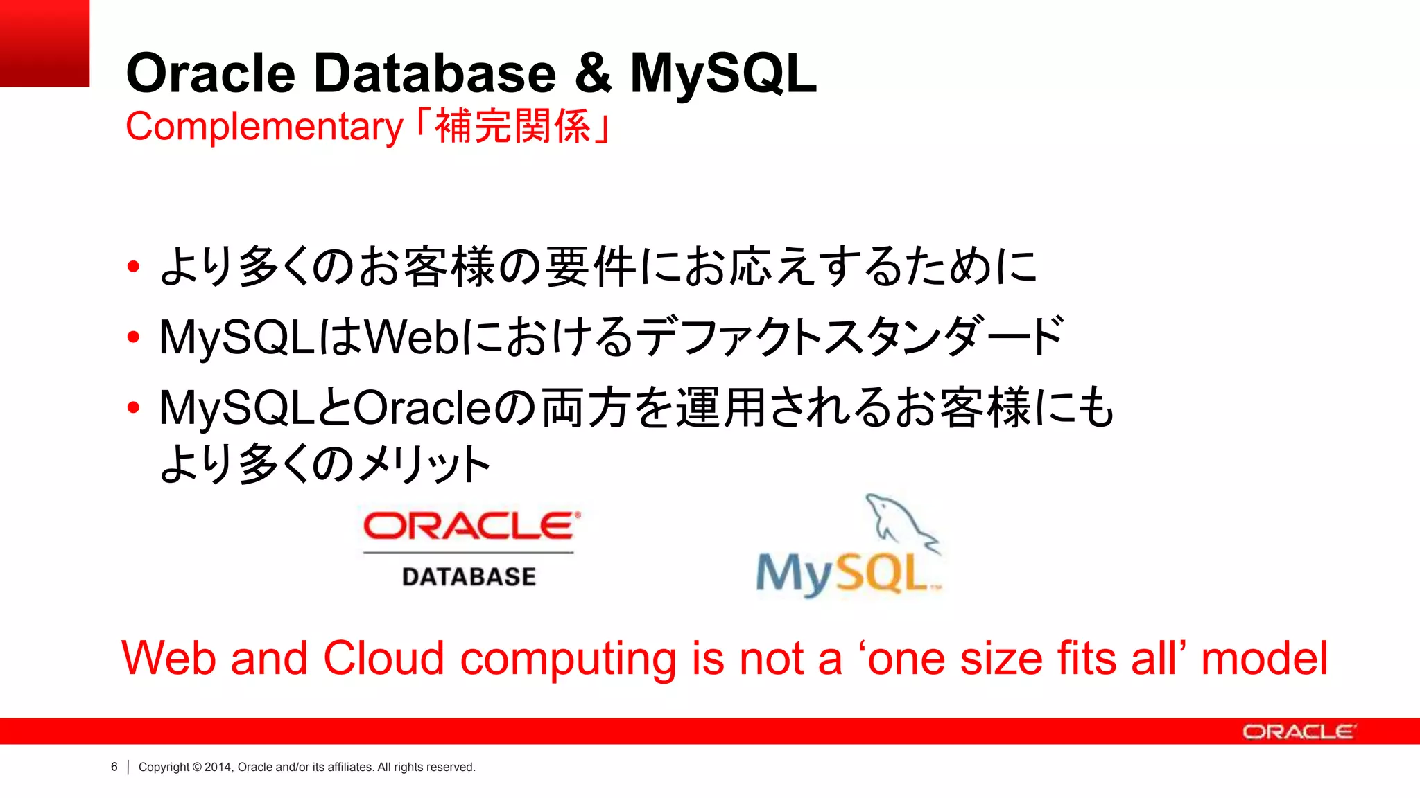 6 Copyright © 2014, Oracle and/or its affiliates. All rights reserved.
Oracle Database & MySQL
• より多くのお客様の要件にお応えするために
• MySQLはWebにおけるデファクトスタンダード
• MySQLとOracleの両方を運用されるお客様にも
より多くのメリット
Complementary 「補完関係」
Web and Cloud computing is not a ‘one size fits all’ model
 