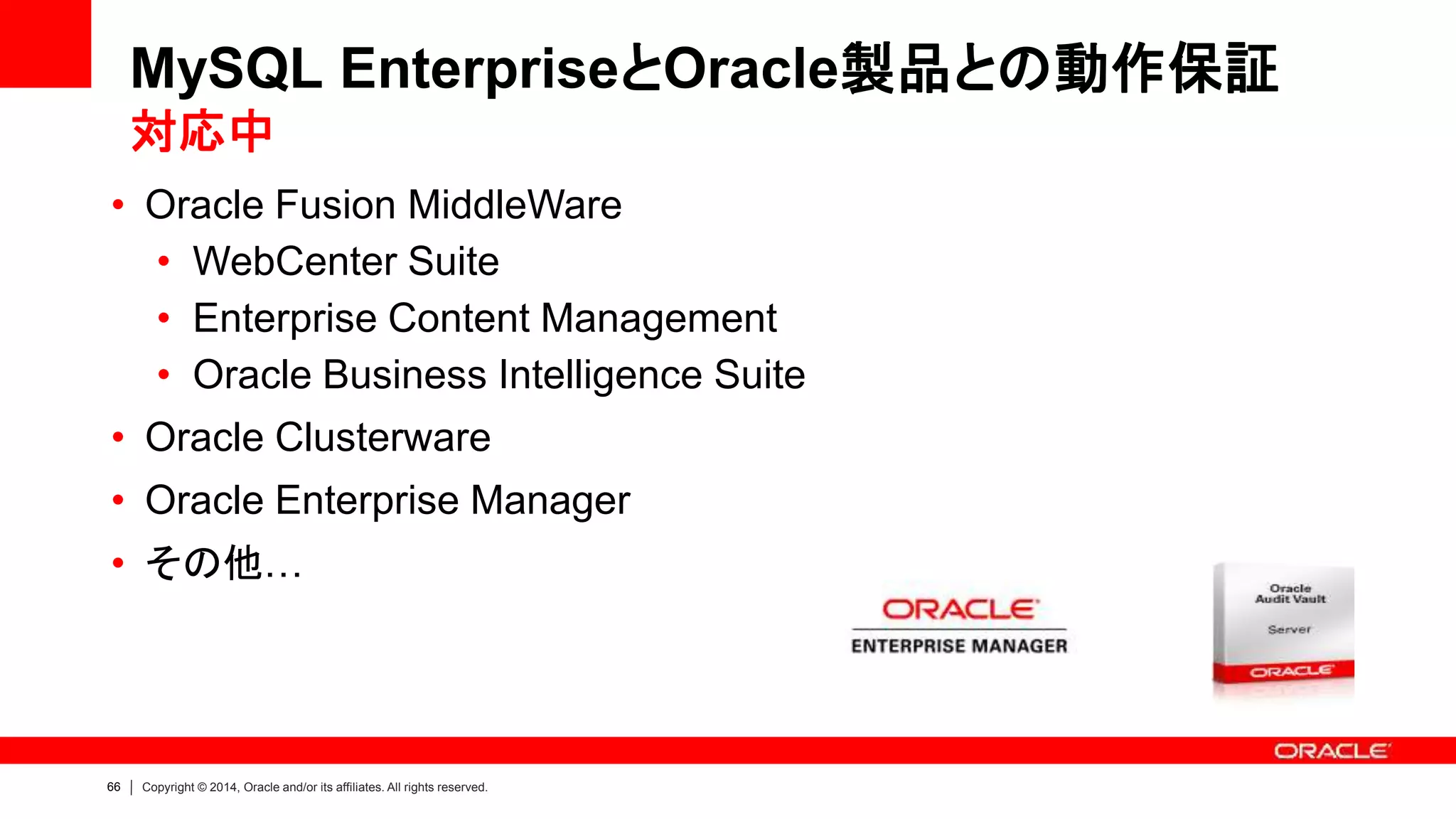 66 Copyright © 2014, Oracle and/or its affiliates. All rights reserved.
• Oracle Fusion MiddleWare
• WebCenter Suite
• Enterprise Content Management
• Oracle Business Intelligence Suite
• Oracle Clusterware
• Oracle Enterprise Manager
• その他…
MySQL EnterpriseとOracle製品との動作保証
対応中
 