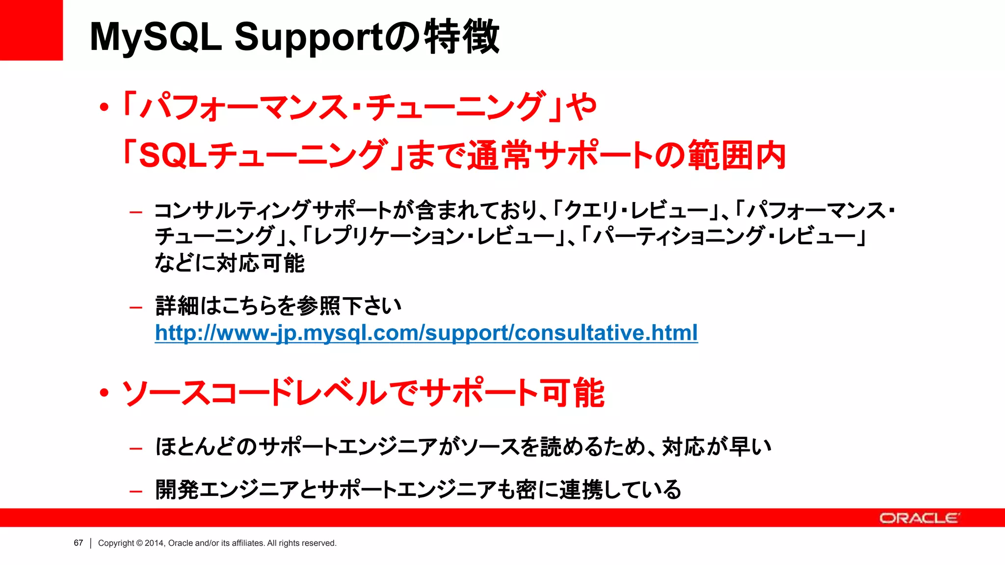 67 Copyright © 2014, Oracle and/or its affiliates. All rights reserved.
MySQL Supportの特徴
• 「パフォーマンス・チューニング」や
「SQLチューニング」まで通常サポートの範囲内
– コンサルティングサポートが含まれており、「クエリ・レビュー」、「パフォーマンス・
チューニング」、「レプリケーション・レビュー」、「パーティショニング・レビュー」
などに対応可能
– 詳細はこちらを参照下さい
http://www-jp.mysql.com/support/consultative.html
• ソースコードレベルでサポート可能
– ほとんどのサポートエンジニアがソースを読めるため、対応が早い
– 開発エンジニアとサポートエンジニアも密に連携している
 