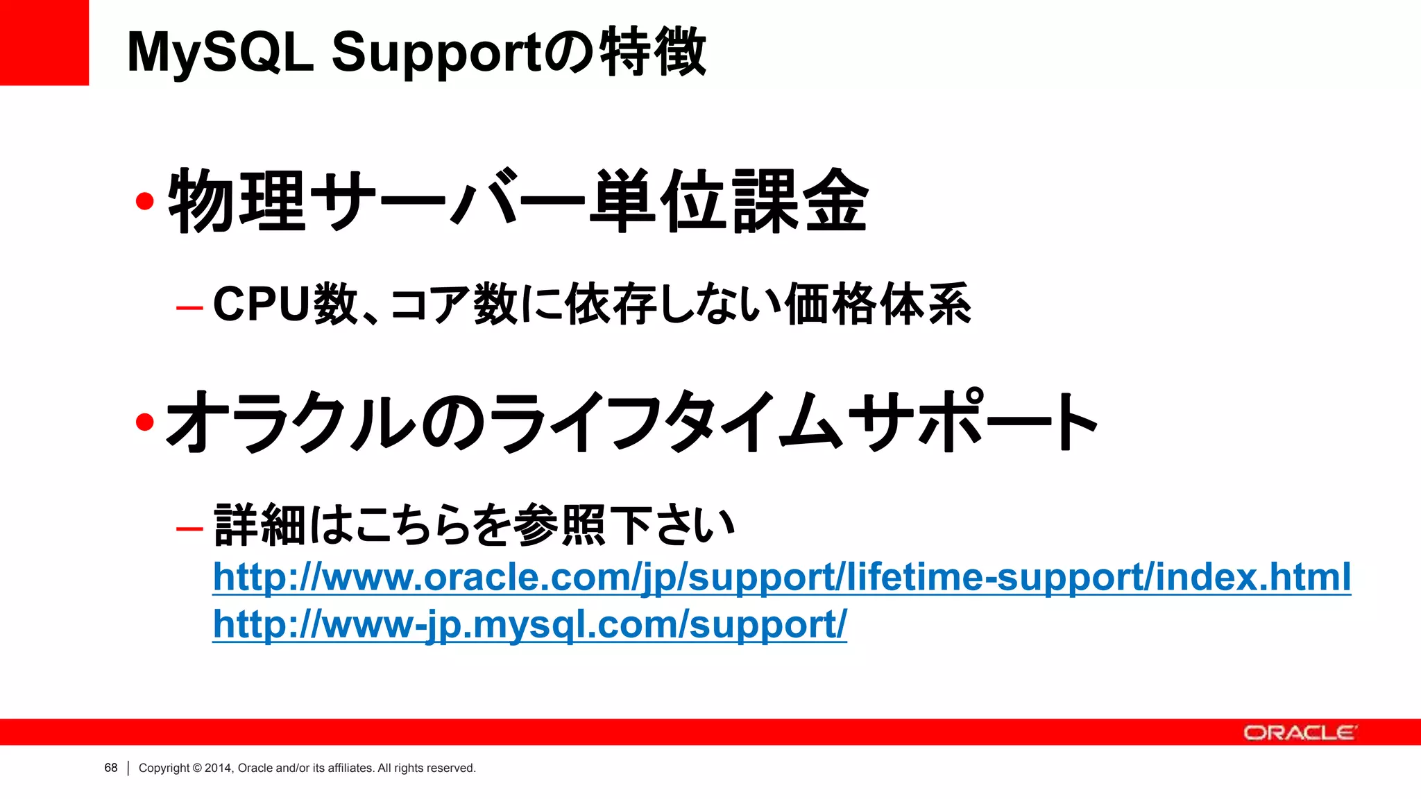 68 Copyright © 2014, Oracle and/or its affiliates. All rights reserved.
•物理サーバー単位課金
– CPU数、コア数に依存しない価格体系
•オラクルのライフタイムサポート
– 詳細はこちらを参照下さい
http://www.oracle.com/jp/support/lifetime-support/index.html
http://www-jp.mysql.com/support/
MySQL Supportの特徴
 