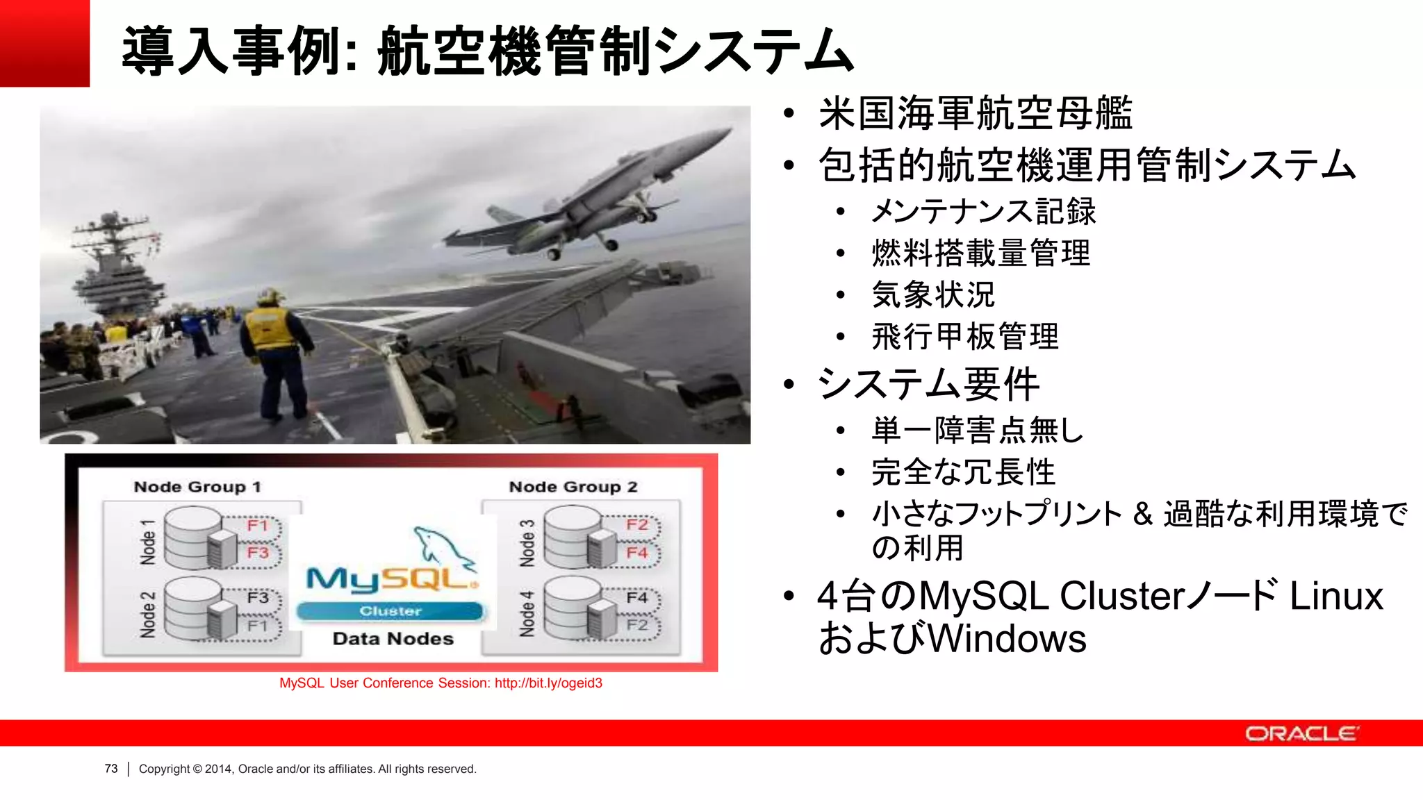 73 Copyright © 2014, Oracle and/or its affiliates. All rights reserved.
導入事例: 航空機管制システム
• 米国海軍航空母艦
• 包括的航空機運用管制システム
• メンテナンス記録
• 燃料搭載量管理
• 気象状況
• 飛行甲板管理
• システム要件
• 単一障害点無し
• 完全な冗長性
• 小さなフットプリント & 過酷な利用環境で
の利用
• 4台のMySQL Clusterノード Linux
およびWindows
MySQL User Conference Session: http://bit.ly/ogeid3
 