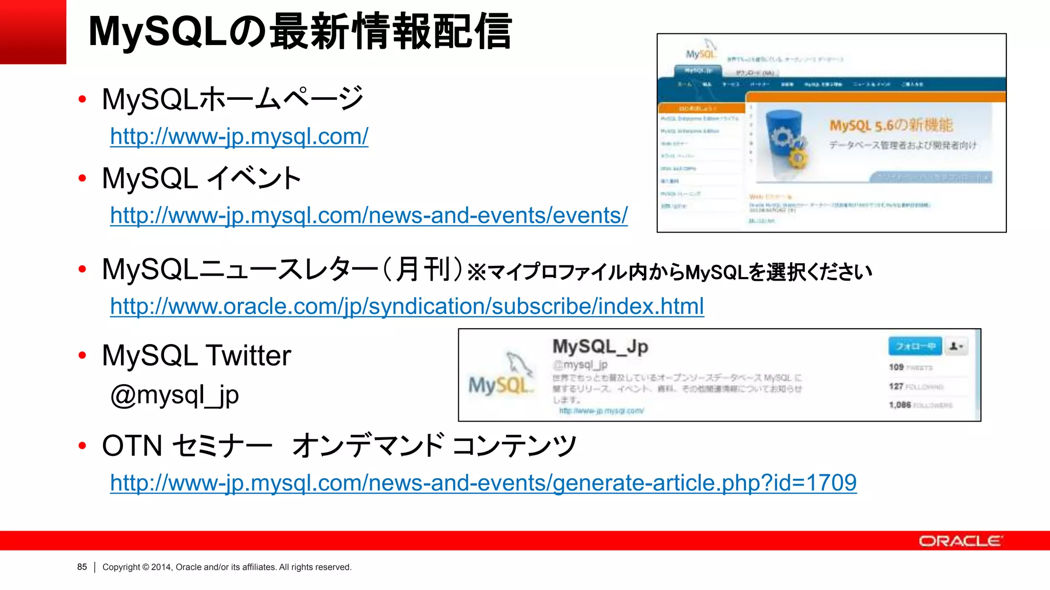 85 Copyright © 2014, Oracle and/or its affiliates. All rights reserved.
MySQLの最新情報配信
• MySQLホームページ
http://www-jp.mysql.com/
• MySQL イベント
http://www-jp.mysql.com/news-and-events/events/
• MySQLニュースレター（月刊）※マイプロファイル内からMySQLを選択ください
http://www.oracle.com/jp/syndication/subscribe/index.html
• MySQL Twitter
@mysql_jp
• OTN セミナー オンデマンド コンテンツ
http://www-jp.mysql.com/news-and-events/generate-article.php?id=1709
 