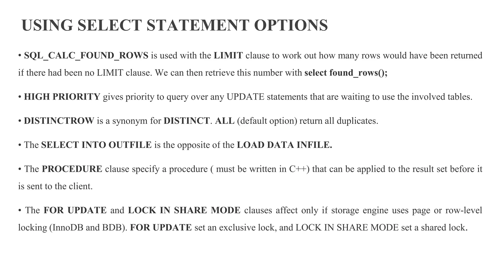 USING SELECT STATEMENT OPTIONS
• SQL_CALC_FOUND_ROWS is used with the LIMIT clause to work out how many rows would have been returned
if there had been no LIMIT clause. We can then retrieve this number with select found_rows();
• HIGH PRIORITY gives priority to query over any UPDATE statements that are waiting to use the involved tables.
• DISTINCTROW is a synonym for DISTINCT. ALL (default option) return all duplicates.
• The SELECT INTO OUTFILE is the opposite of the LOAD DATA INFILE.
• The PROCEDURE clause specify a procedure ( must be written in C++) that can be applied to the result set before it
is sent to the client.
• The FOR UPDATE and LOCK IN SHARE MODE clauses affect only if storage engine uses page or row-level
locking (InnoDB and BDB). FOR UPDATE set an exclusive lock, and LOCK IN SHARE MODE set a shared lock.
 