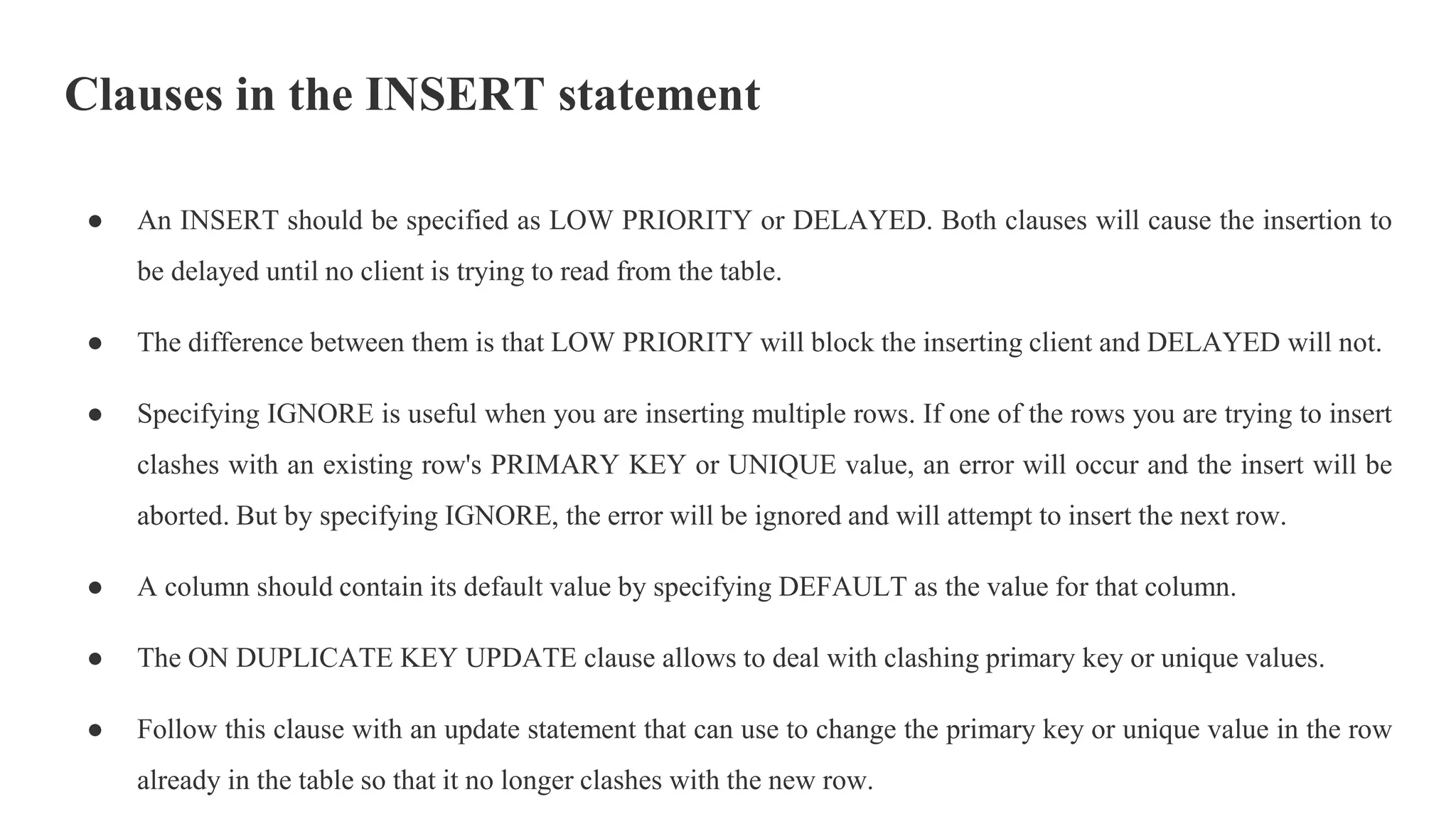 Clauses in the INSERT statement
● An INSERT should be specified as LOW PRIORITY or DELAYED. Both clauses will cause the insertion to
be delayed until no client is trying to read from the table.
● The difference between them is that LOW PRIORITY will block the inserting client and DELAYED will not.
● Specifying IGNORE is useful when you are inserting multiple rows. If one of the rows you are trying to insert
clashes with an existing row's PRIMARY KEY or UNIQUE value, an error will occur and the insert will be
aborted. But by specifying IGNORE, the error will be ignored and will attempt to insert the next row.
● A column should contain its default value by specifying DEFAULT as the value for that column.
● The ON DUPLICATE KEY UPDATE clause allows to deal with clashing primary key or unique values.
● Follow this clause with an update statement that can use to change the primary key or unique value in the row
already in the table so that it no longer clashes with the new row.
 