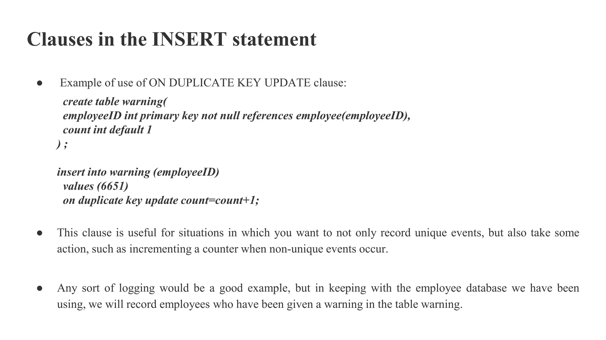 Clauses in the INSERT statement
● Example of use of ON DUPLICATE KEY UPDATE clause:
create table warning(
employeeID int primary key not null references employee(employeeID),
count int default 1
) ;
insert into warning (employeeID)
values (6651)
on duplicate key update count=count+1;
● This clause is useful for situations in which you want to not only record unique events, but also take some
action, such as incrementing a counter when non-unique events occur.
● Any sort of logging would be a good example, but in keeping with the employee database we have been
using, we will record employees who have been given a warning in the table warning.
 