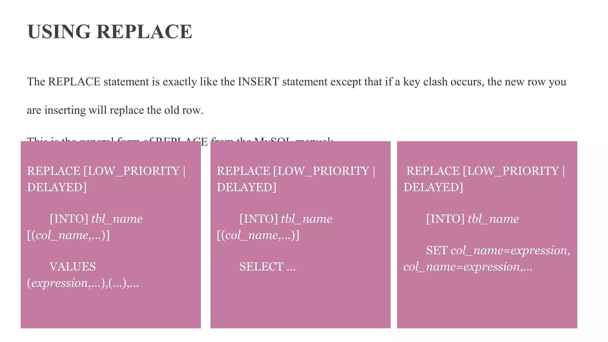 USING REPLACE
The REPLACE statement is exactly like the INSERT statement except that if a key clash occurs, the new row you
are inserting will replace the old row.
This is the general form of REPLACE from the MySQL manual:
REPLACE [LOW_PRIORITY |
DELAYED]
[INTO] tbl_name
SET col_name=expression,
col_name=expression,...
REPLACE [LOW_PRIORITY |
DELAYED]
[INTO] tbl_name
[(col_name,...)]
VALUES
(expression,...),(...),...
REPLACE [LOW_PRIORITY |
DELAYED]
[INTO] tbl_name
[(col_name,...)]
SELECT ...
 