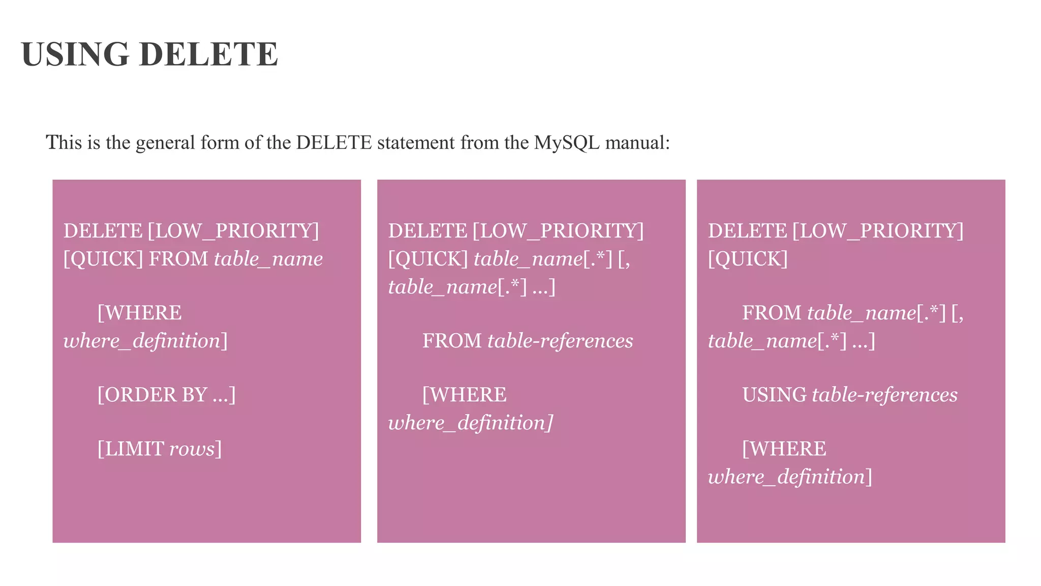 USING DELETE
This is the general form of the DELETE statement from the MySQL manual:
DELETE [LOW_PRIORITY]
[QUICK]
FROM table_name[.*] [,
table_name[.*] ...]
USING table-references
[WHERE
where_definition]
DELETE [LOW_PRIORITY]
[QUICK] FROM table_name
[WHERE
where_definition]
[ORDER BY ...]
[LIMIT rows]
DELETE [LOW_PRIORITY]
[QUICK] table_name[.*] [,
table_name[.*] ...]
FROM table-references
[WHERE
where_definition]
 