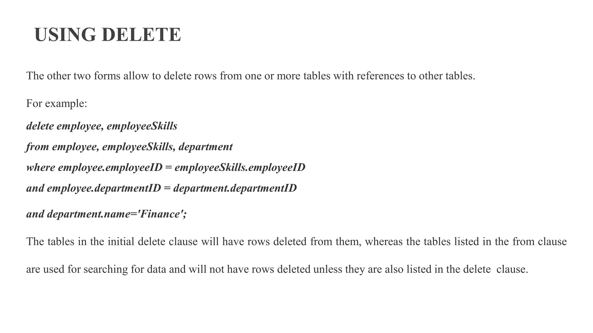 USING DELETE
The other two forms allow to delete rows from one or more tables with references to other tables.
For example:
delete employee, employeeSkills
from employee, employeeSkills, department
where employee.employeeID = employeeSkills.employeeID
and employee.departmentID = department.departmentID
and department.name='Finance';
The tables in the initial delete clause will have rows deleted from them, whereas the tables listed in the from clause
are used for searching for data and will not have rows deleted unless they are also listed in the delete clause.
 