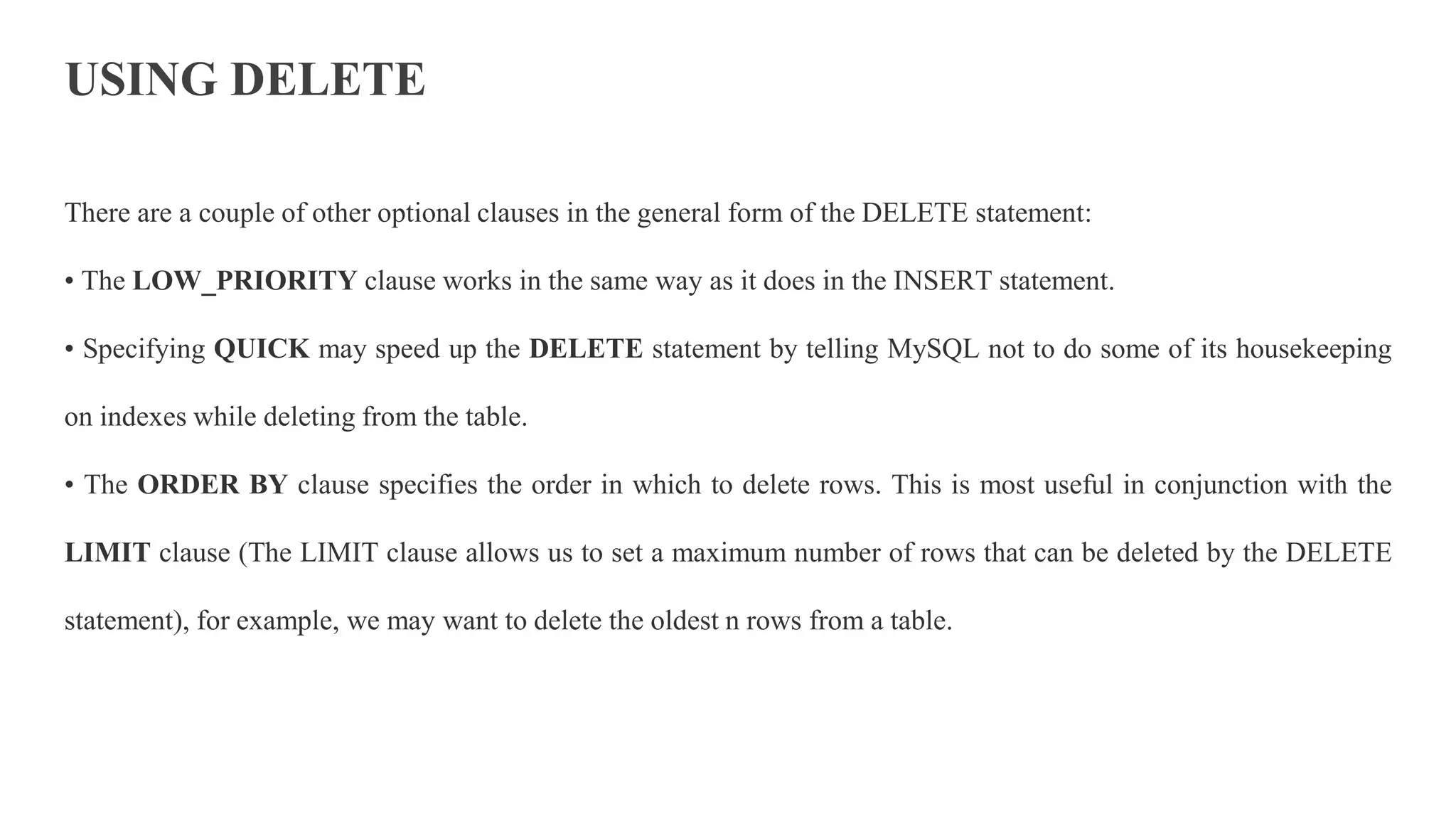USING DELETE
There are a couple of other optional clauses in the general form of the DELETE statement:
• The LOW_PRIORITY clause works in the same way as it does in the INSERT statement.
• Specifying QUICK may speed up the DELETE statement by telling MySQL not to do some of its housekeeping
on indexes while deleting from the table.
• The ORDER BY clause specifies the order in which to delete rows. This is most useful in conjunction with the
LIMIT clause (The LIMIT clause allows us to set a maximum number of rows that can be deleted by the DELETE
statement), for example, we may want to delete the oldest n rows from a table.
 