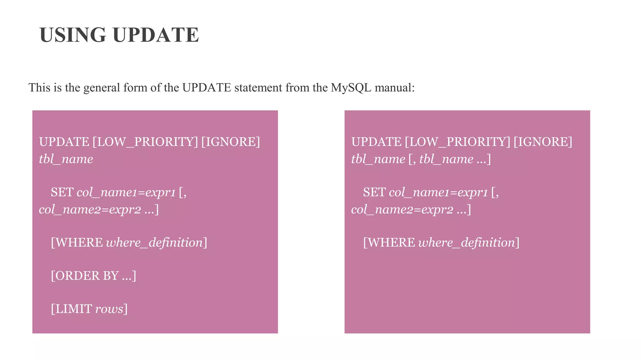 USING UPDATE
This is the general form of the UPDATE statement from the MySQL manual:
UPDATE [LOW_PRIORITY] [IGNORE]
tbl_name
SET col_name1=expr1 [,
col_name2=expr2 ...]
[WHERE where_definition]
[ORDER BY ...]
[LIMIT rows]
UPDATE [LOW_PRIORITY] [IGNORE]
tbl_name [, tbl_name ...]
SET col_name1=expr1 [,
col_name2=expr2 ...]
[WHERE where_definition]
 