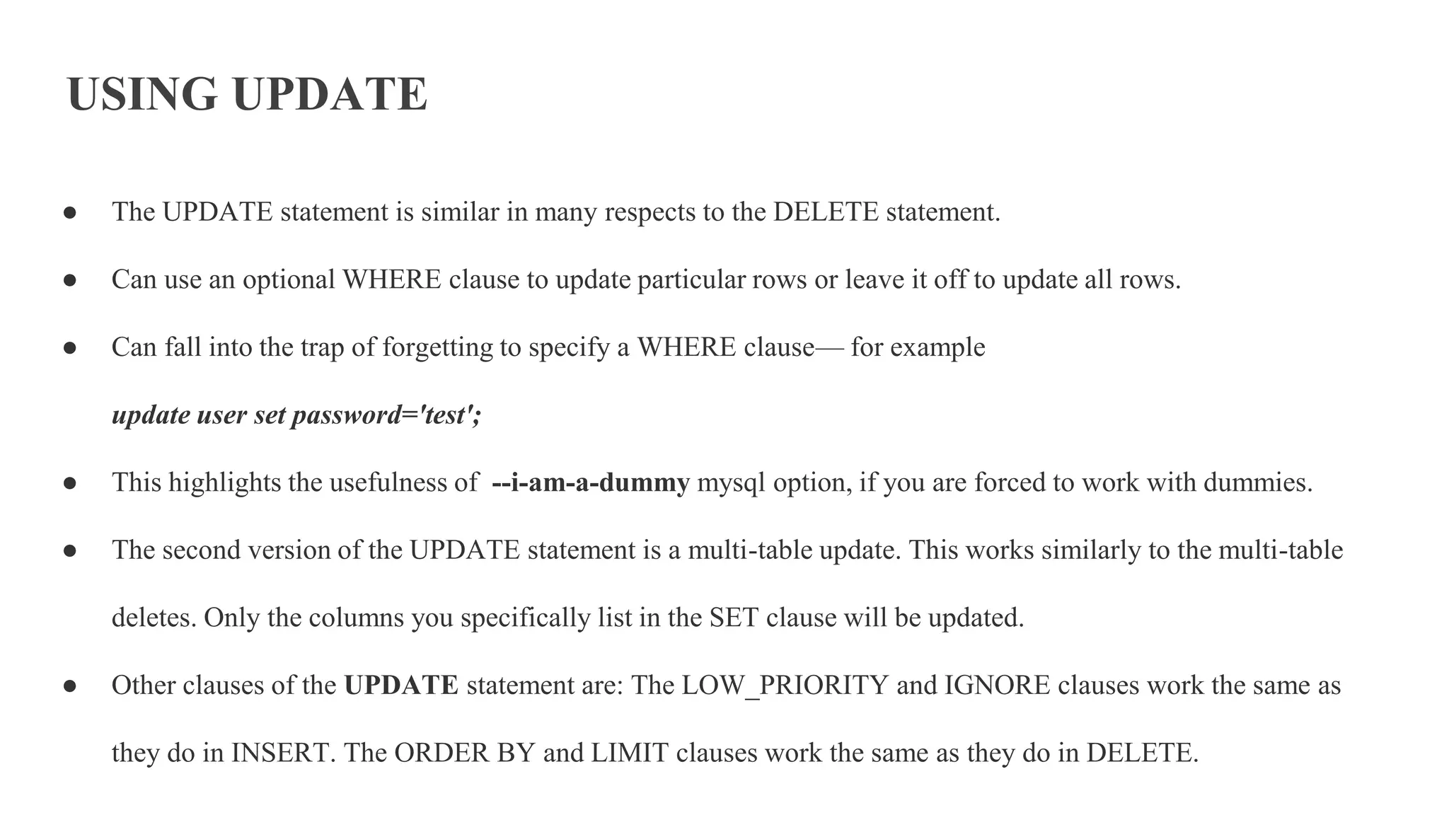 USING UPDATE
● The UPDATE statement is similar in many respects to the DELETE statement.
● Can use an optional WHERE clause to update particular rows or leave it off to update all rows.
● Can fall into the trap of forgetting to specify a WHERE clause— for example
update user set password='test';
● This highlights the usefulness of --i-am-a-dummy mysql option, if you are forced to work with dummies.
● The second version of the UPDATE statement is a multi-table update. This works similarly to the multi-table
deletes. Only the columns you specifically list in the SET clause will be updated.
● Other clauses of the UPDATE statement are: The LOW_PRIORITY and IGNORE clauses work the same as
they do in INSERT. The ORDER BY and LIMIT clauses work the same as they do in DELETE.
 