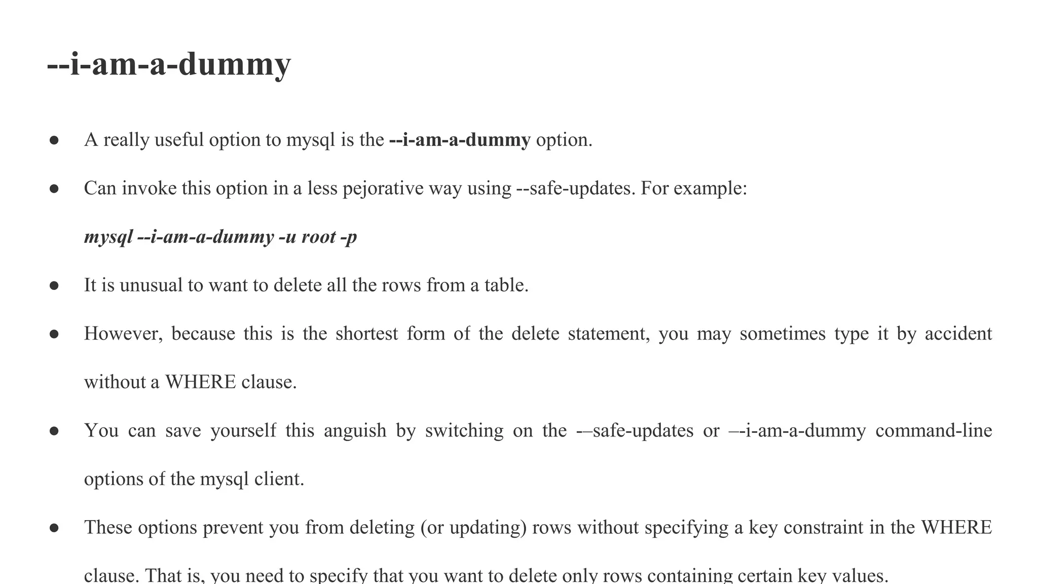 --i-am-a-dummy
● A really useful option to mysql is the --i-am-a-dummy option.
● Can invoke this option in a less pejorative way using --safe-updates. For example:
mysql --i-am-a-dummy -u root -p
● It is unusual to want to delete all the rows from a table.
● However, because this is the shortest form of the delete statement, you may sometimes type it by accident
without a WHERE clause.
● You can save yourself this anguish by switching on the -–safe-updates or –-i-am-a-dummy command-line
options of the mysql client.
● These options prevent you from deleting (or updating) rows without specifying a key constraint in the WHERE
clause. That is, you need to specify that you want to delete only rows containing certain key values.
 