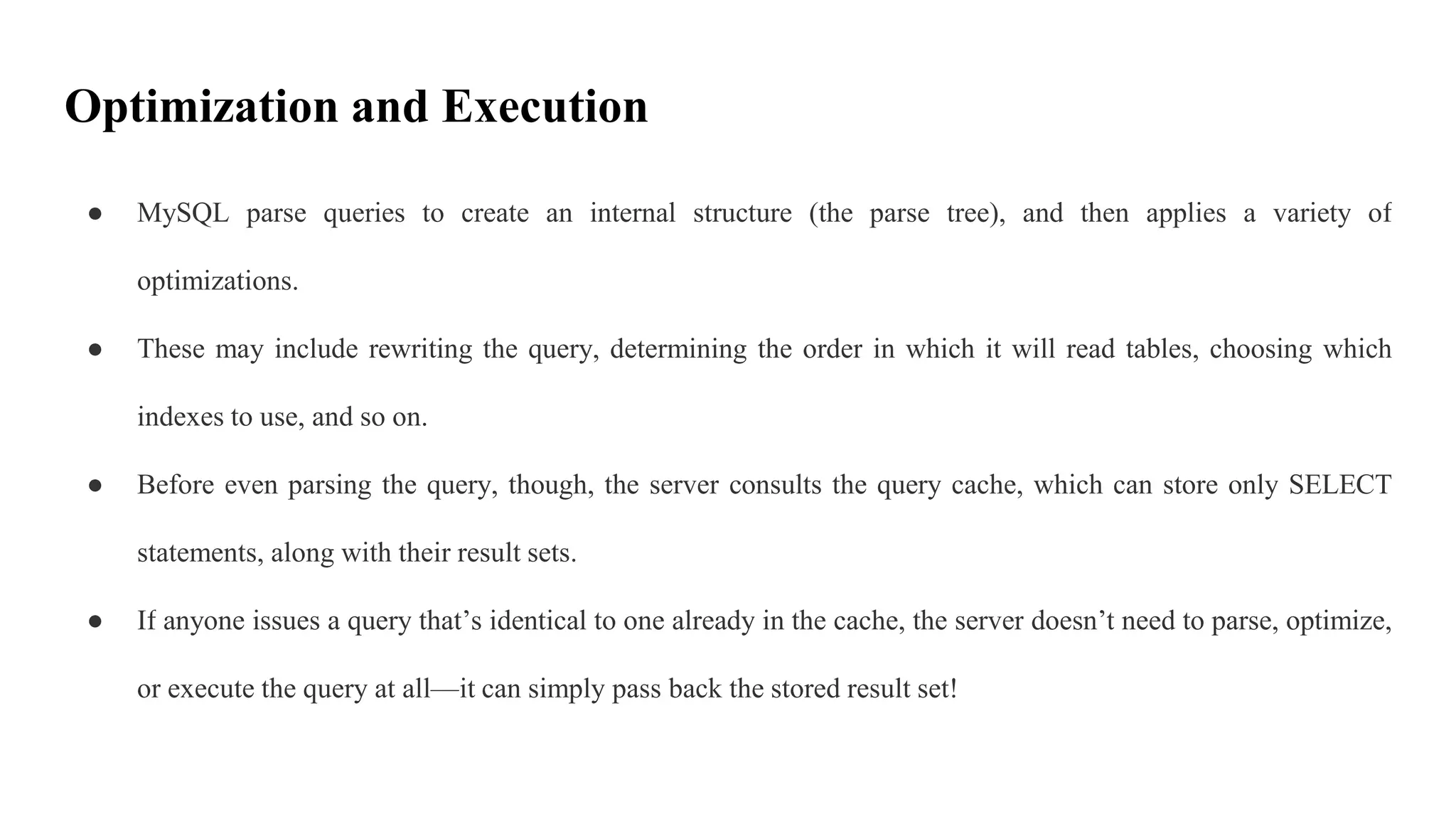Optimization and Execution
● MySQL parse queries to create an internal structure (the parse tree), and then applies a variety of
optimizations.
● These may include rewriting the query, determining the order in which it will read tables, choosing which
indexes to use, and so on.
● Before even parsing the query, though, the server consults the query cache, which can store only SELECT
statements, along with their result sets.
● If anyone issues a query that’s identical to one already in the cache, the server doesn’t need to parse, optimize,
or execute the query at all—it can simply pass back the stored result set!
 