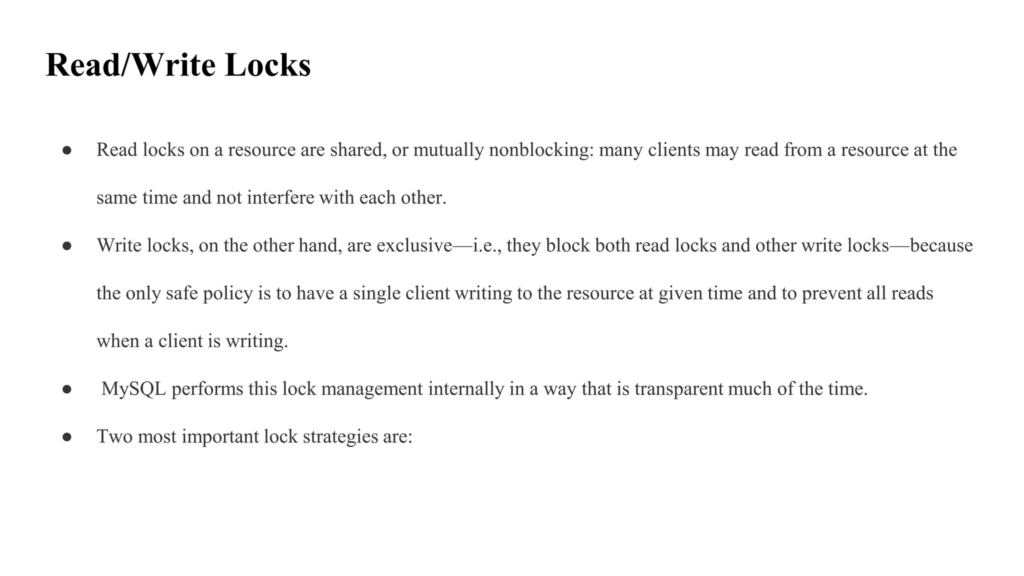 Read/Write Locks
● Read locks on a resource are shared, or mutually nonblocking: many clients may read from a resource at the
same time and not interfere with each other.
● Write locks, on the other hand, are exclusive—i.e., they block both read locks and other write locks—because
the only safe policy is to have a single client writing to the resource at given time and to prevent all reads
when a client is writing.
● MySQL performs this lock management internally in a way that is transparent much of the time.
● Two most important lock strategies are:
 