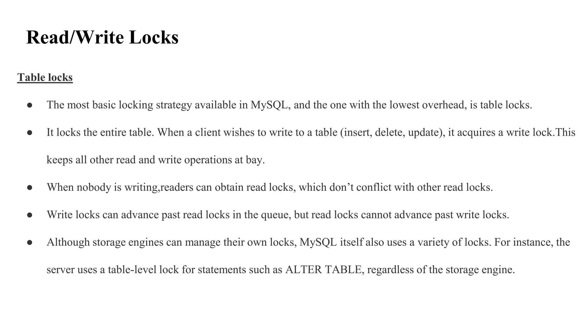 Read/Write Locks
Table locks
● The most basic locking strategy available in MySQL, and the one with the lowest overhead, is table locks.
● It locks the entire table. When a client wishes to write to a table (insert, delete, update), it acquires a write lock.This
keeps all other read and write operations at bay.
● When nobody is writing,readers can obtain read locks, which don’t conflict with other read locks.
● Write locks can advance past read locks in the queue, but read locks cannot advance past write locks.
● Although storage engines can manage their own locks, MySQL itself also uses a variety of locks. For instance, the
server uses a table-level lock for statements such as ALTER TABLE, regardless of the storage engine.
 