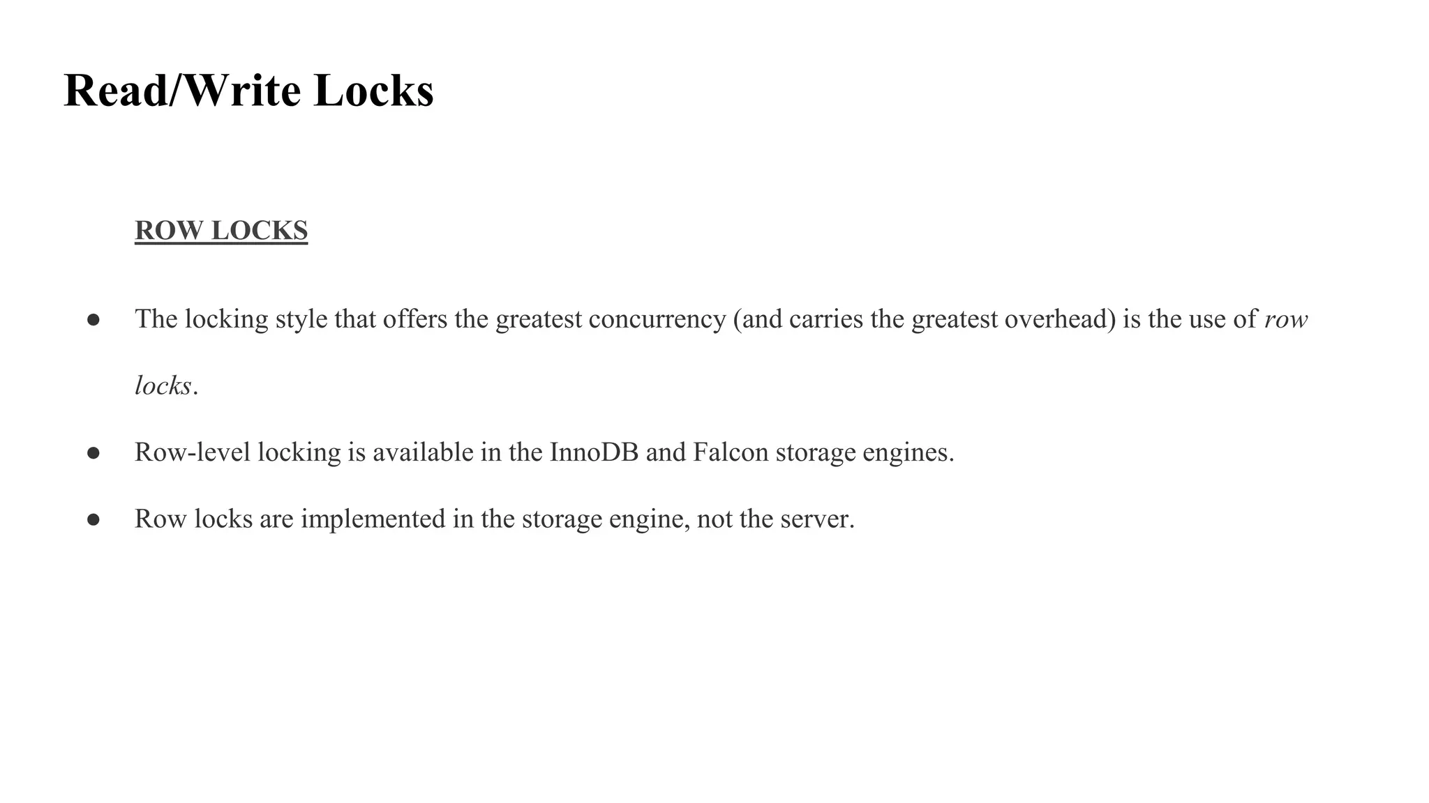 Read/Write Locks
ROW LOCKS
● The locking style that offers the greatest concurrency (and carries the greatest overhead) is the use of row
locks.
● Row-level locking is available in the InnoDB and Falcon storage engines.
● Row locks are implemented in the storage engine, not the server.
 