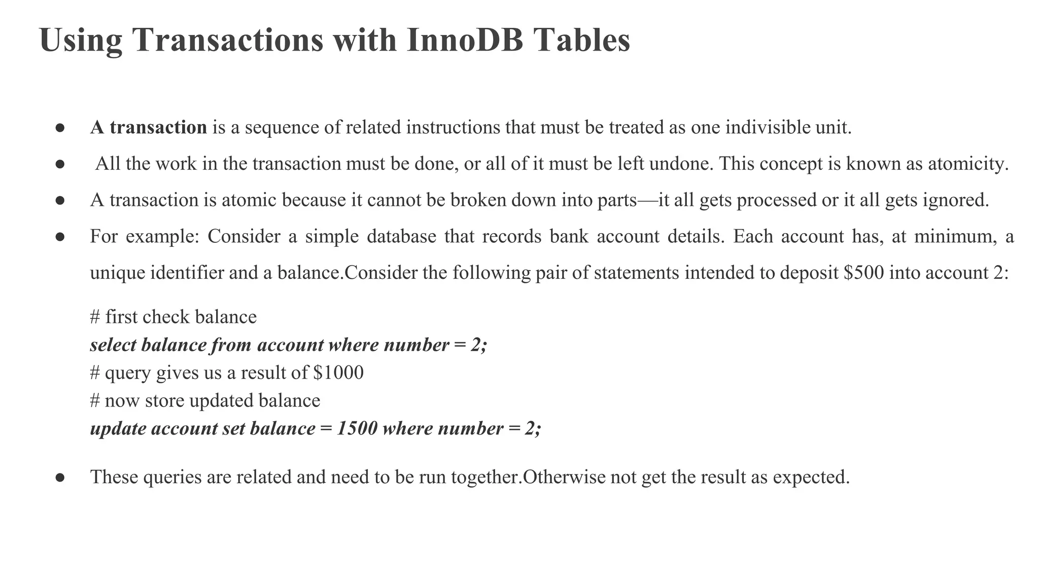 Using Transactions with InnoDB Tables
● A transaction is a sequence of related instructions that must be treated as one indivisible unit.
● All the work in the transaction must be done, or all of it must be left undone. This concept is known as atomicity.
● A transaction is atomic because it cannot be broken down into parts—it all gets processed or it all gets ignored.
● For example: Consider a simple database that records bank account details. Each account has, at minimum, a
unique identifier and a balance.Consider the following pair of statements intended to deposit $500 into account 2:
# first check balance
select balance from account where number = 2;
# query gives us a result of $1000
# now store updated balance
update account set balance = 1500 where number = 2;
● These queries are related and need to be run together.Otherwise not get the result as expected.
 