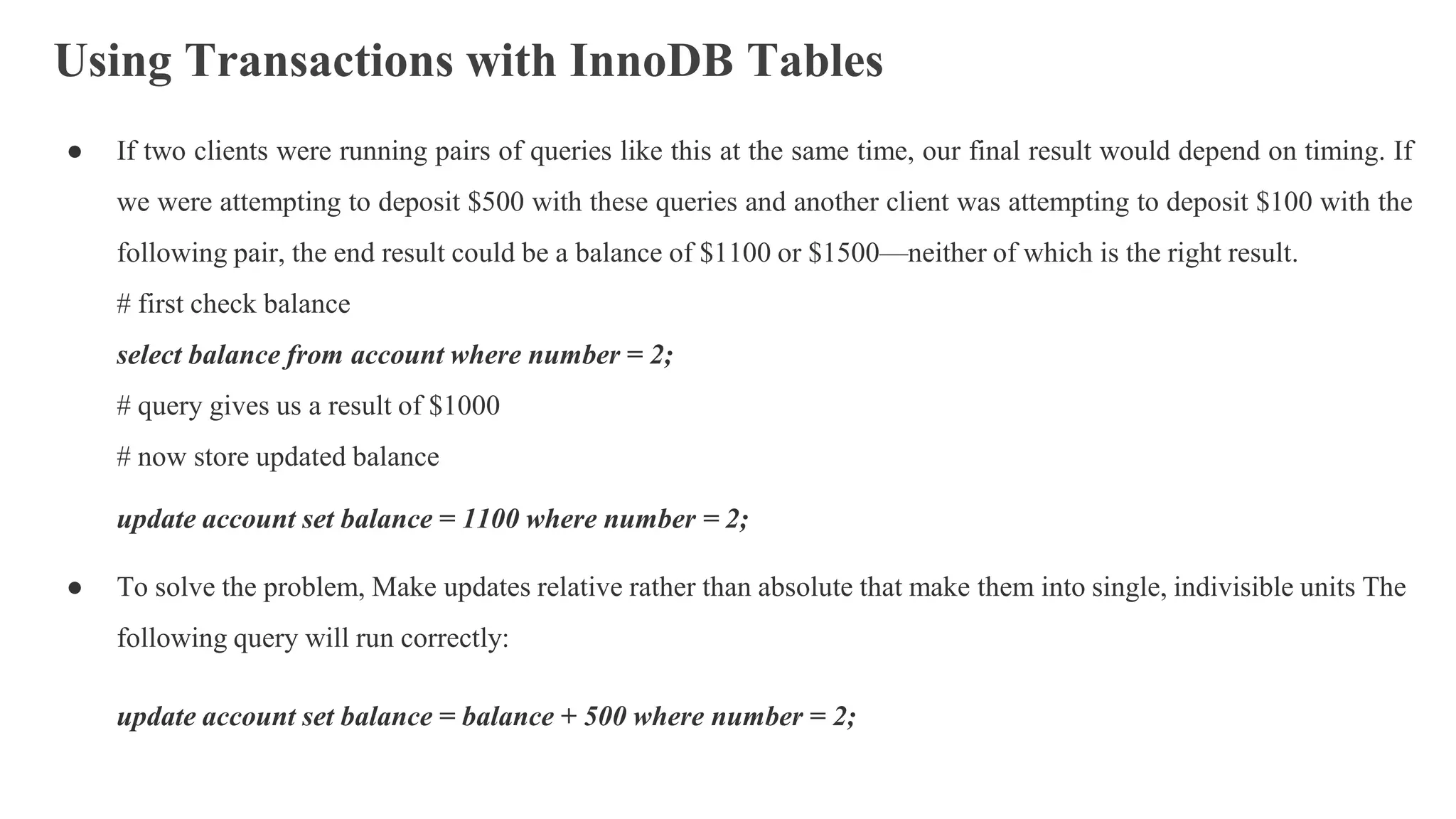 Using Transactions with InnoDB Tables
● If two clients were running pairs of queries like this at the same time, our final result would depend on timing. If
we were attempting to deposit $500 with these queries and another client was attempting to deposit $100 with the
following pair, the end result could be a balance of $1100 or $1500—neither of which is the right result.
# first check balance
select balance from account where number = 2;
# query gives us a result of $1000
# now store updated balance
update account set balance = 1100 where number = 2;
● To solve the problem, Make updates relative rather than absolute that make them into single, indivisible units The
following query will run correctly:
update account set balance = balance + 500 where number = 2;
 