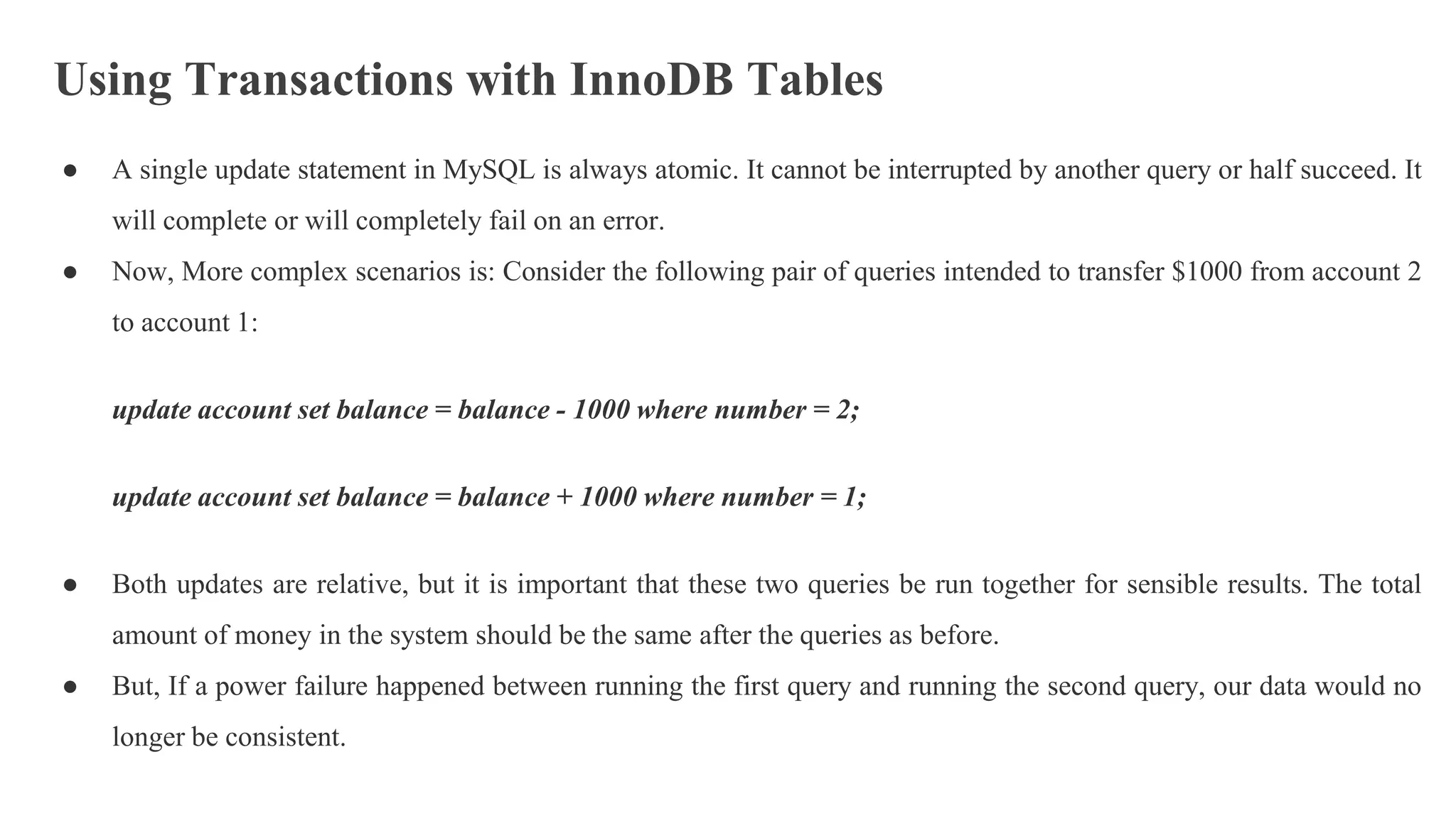 Using Transactions with InnoDB Tables
● A single update statement in MySQL is always atomic. It cannot be interrupted by another query or half succeed. It
will complete or will completely fail on an error.
● Now, More complex scenarios is: Consider the following pair of queries intended to transfer $1000 from account 2
to account 1:
update account set balance = balance - 1000 where number = 2;
update account set balance = balance + 1000 where number = 1;
● Both updates are relative, but it is important that these two queries be run together for sensible results. The total
amount of money in the system should be the same after the queries as before.
● But, If a power failure happened between running the first query and running the second query, our data would no
longer be consistent.
 