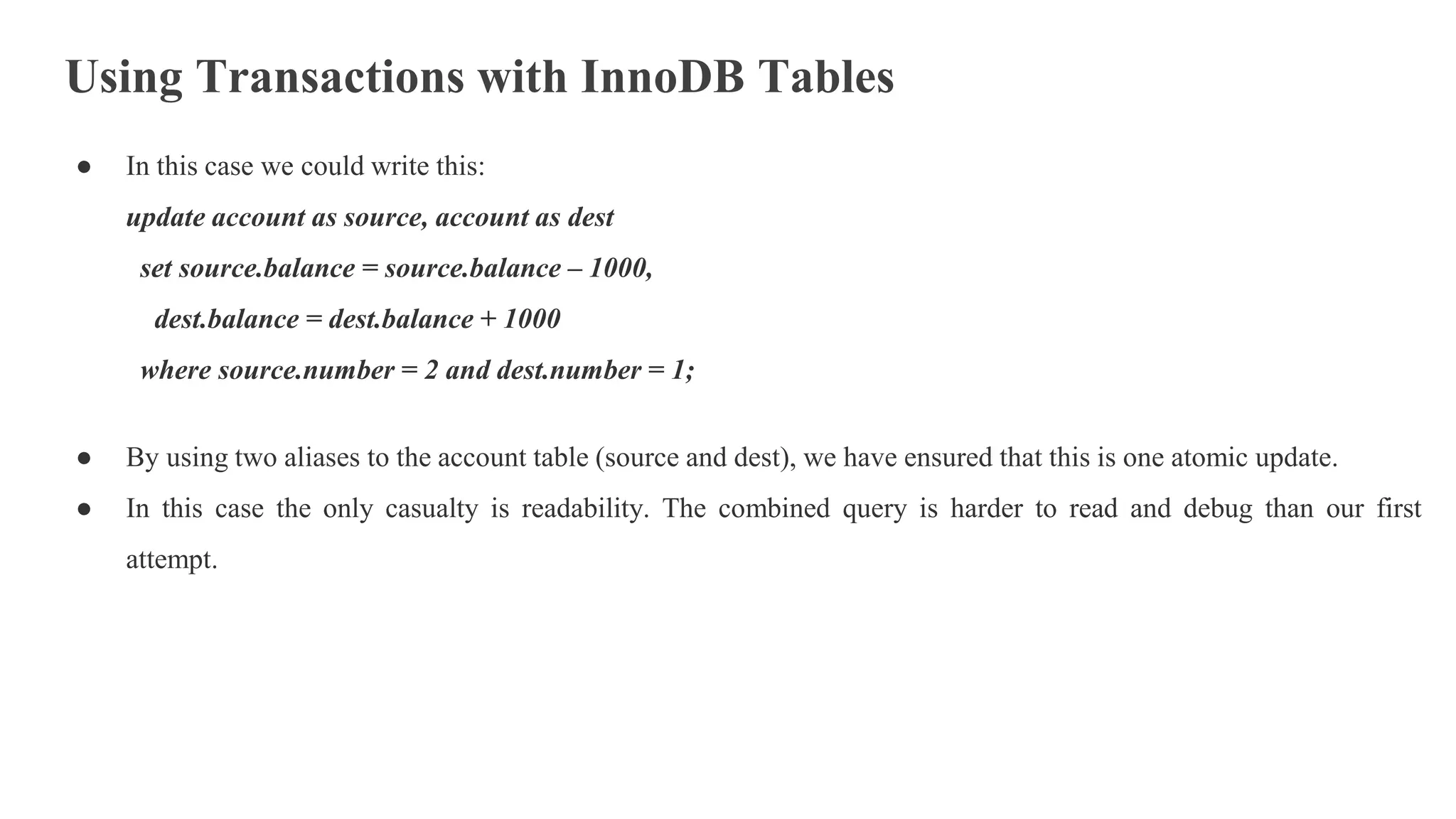 Using Transactions with InnoDB Tables
● In this case we could write this:
update account as source, account as dest
set source.balance = source.balance – 1000,
dest.balance = dest.balance + 1000
where source.number = 2 and dest.number = 1;
● By using two aliases to the account table (source and dest), we have ensured that this is one atomic update.
● In this case the only casualty is readability. The combined query is harder to read and debug than our first
attempt.
 