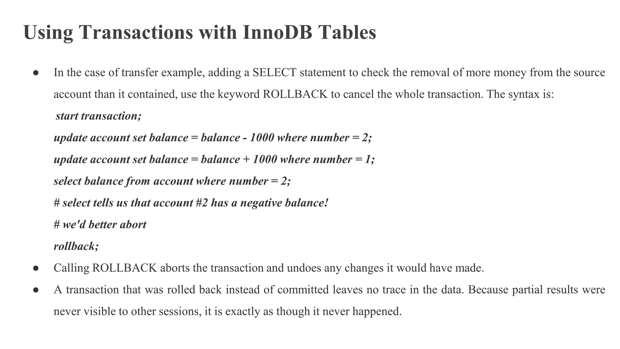 Using Transactions with InnoDB Tables
● In the case of transfer example, adding a SELECT statement to check the removal of more money from the source
account than it contained, use the keyword ROLLBACK to cancel the whole transaction. The syntax is:
start transaction;
update account set balance = balance - 1000 where number = 2;
update account set balance = balance + 1000 where number = 1;
select balance from account where number = 2;
# select tells us that account #2 has a negative balance!
# we'd better abort
rollback;
● Calling ROLLBACK aborts the transaction and undoes any changes it would have made.
● A transaction that was rolled back instead of committed leaves no trace in the data. Because partial results were
never visible to other sessions, it is exactly as though it never happened.
 