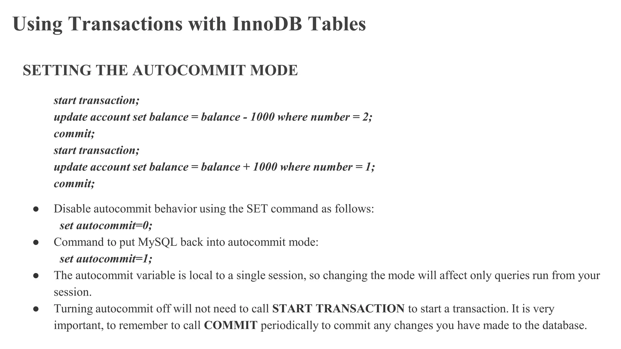 Using Transactions with InnoDB Tables
SETTING THE AUTOCOMMIT MODE
start transaction;
update account set balance = balance - 1000 where number = 2;
commit;
start transaction;
update account set balance = balance + 1000 where number = 1;
commit;
● Disable autocommit behavior using the SET command as follows:
set autocommit=0;
● Command to put MySQL back into autocommit mode:
set autocommit=1;
● The autocommit variable is local to a single session, so changing the mode will affect only queries run from your
session.
● Turning autocommit off will not need to call START TRANSACTION to start a transaction. It is very
important, to remember to call COMMIT periodically to commit any changes you have made to the database.
 