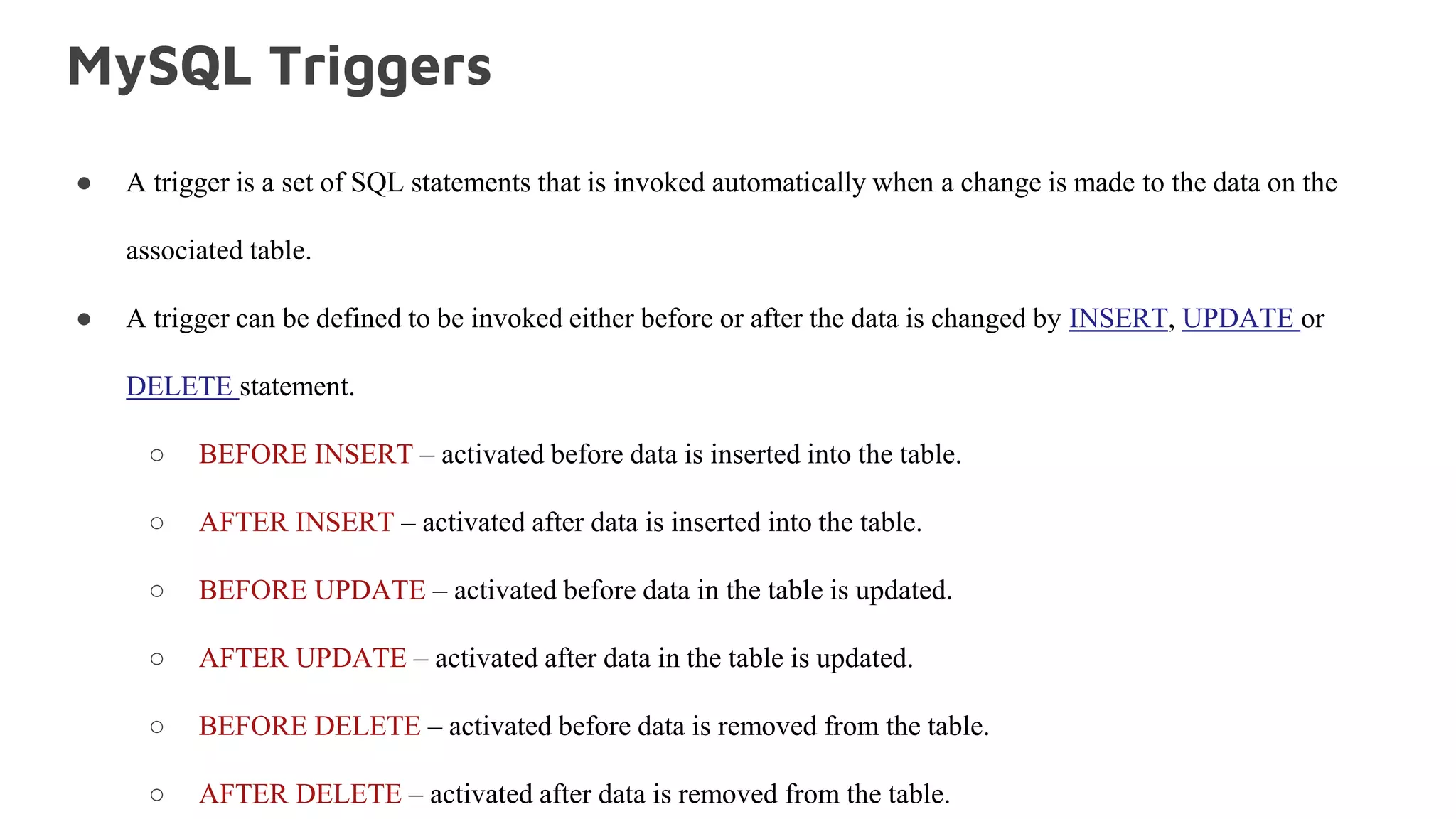 MySQL Triggers
● A trigger is a set of SQL statements that is invoked automatically when a change is made to the data on the
associated table.
● A trigger can be defined to be invoked either before or after the data is changed by INSERT, UPDATE or
DELETE statement.
○ BEFORE INSERT – activated before data is inserted into the table.
○ AFTER INSERT – activated after data is inserted into the table.
○ BEFORE UPDATE – activated before data in the table is updated.
○ AFTER UPDATE – activated after data in the table is updated.
○ BEFORE DELETE – activated before data is removed from the table.
○ AFTER DELETE – activated after data is removed from the table.
 