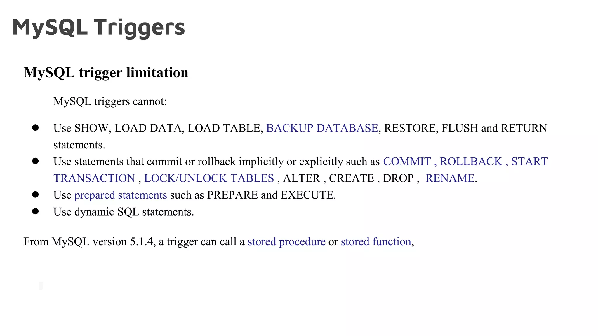 MySQL Triggers
MySQL trigger limitation
MySQL triggers cannot:
● Use SHOW, LOAD DATA, LOAD TABLE, BACKUP DATABASE, RESTORE, FLUSH and RETURN
statements.
● Use statements that commit or rollback implicitly or explicitly such as COMMIT , ROLLBACK , START
TRANSACTION , LOCK/UNLOCK TABLES , ALTER , CREATE , DROP , RENAME.
● Use prepared statements such as PREPARE and EXECUTE.
● Use dynamic SQL statements.
From MySQL version 5.1.4, a trigger can call a stored procedure or stored function,
 