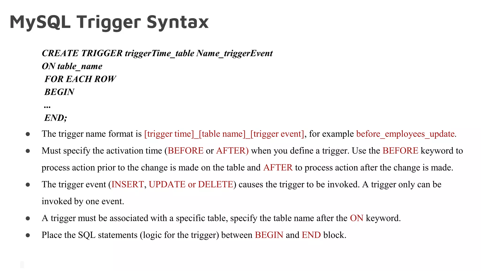 MySQL Trigger Syntax
CREATE TRIGGER triggerTime_table Name_triggerEvent
ON table_name
FOR EACH ROW
BEGIN
...
END;
● The trigger name format is [trigger time]_[table name]_[trigger event], for example before_employees_update.
● Must specify the activation time (BEFORE or AFTER) when you define a trigger. Use the BEFORE keyword to
process action prior to the change is made on the table and AFTER to process action after the change is made.
● The trigger event (INSERT, UPDATE or DELETE) causes the trigger to be invoked. A trigger only can be
invoked by one event.
● A trigger must be associated with a specific table, specify the table name after the ON keyword.
● Place the SQL statements (logic for the trigger) between BEGIN and END block.
 
