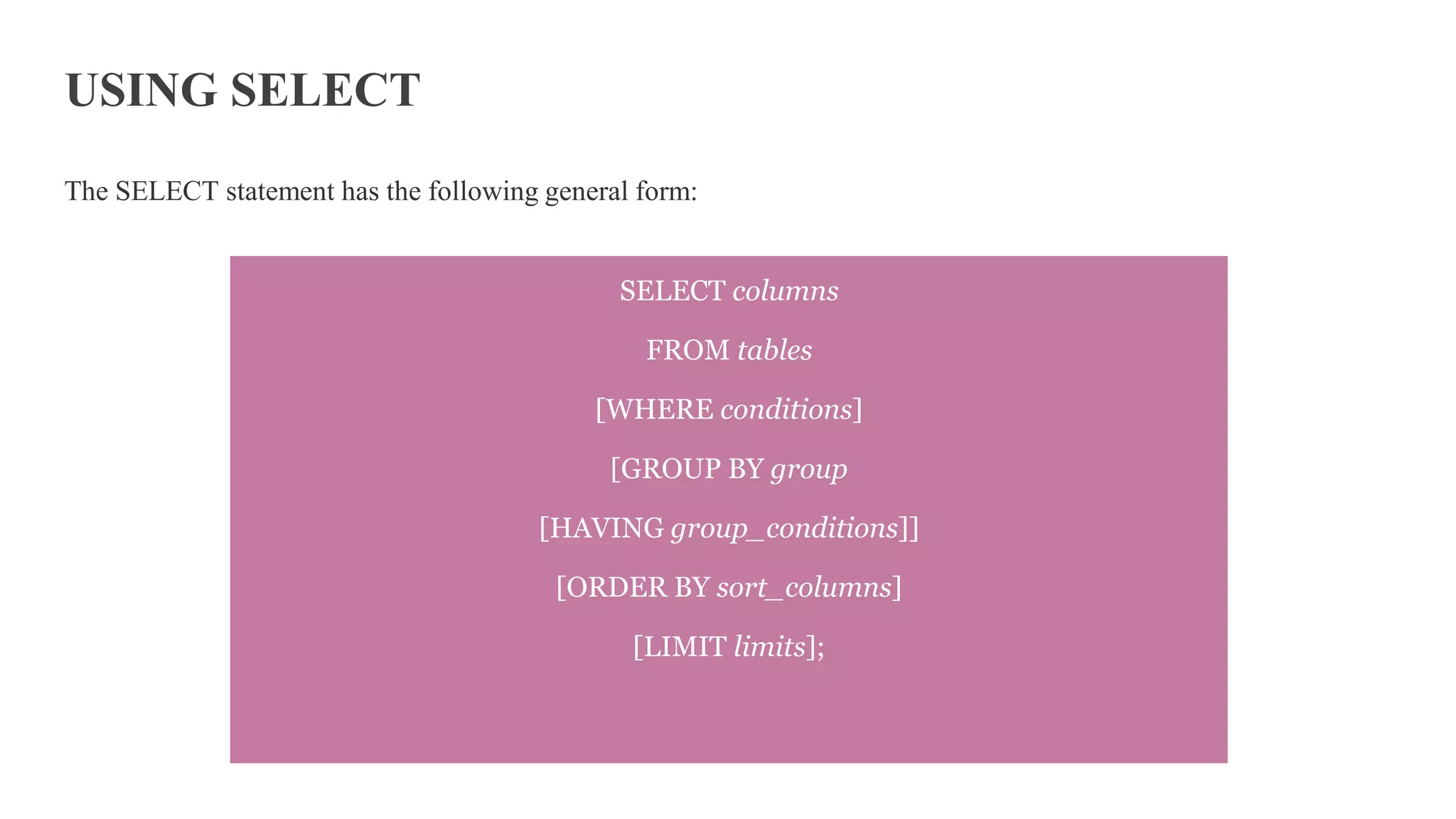 USING SELECT
The SELECT statement has the following general form:
SELECT columns
FROM tables
[WHERE conditions]
[GROUP BY group
[HAVING group_conditions]]
[ORDER BY sort_columns]
[LIMIT limits];
 