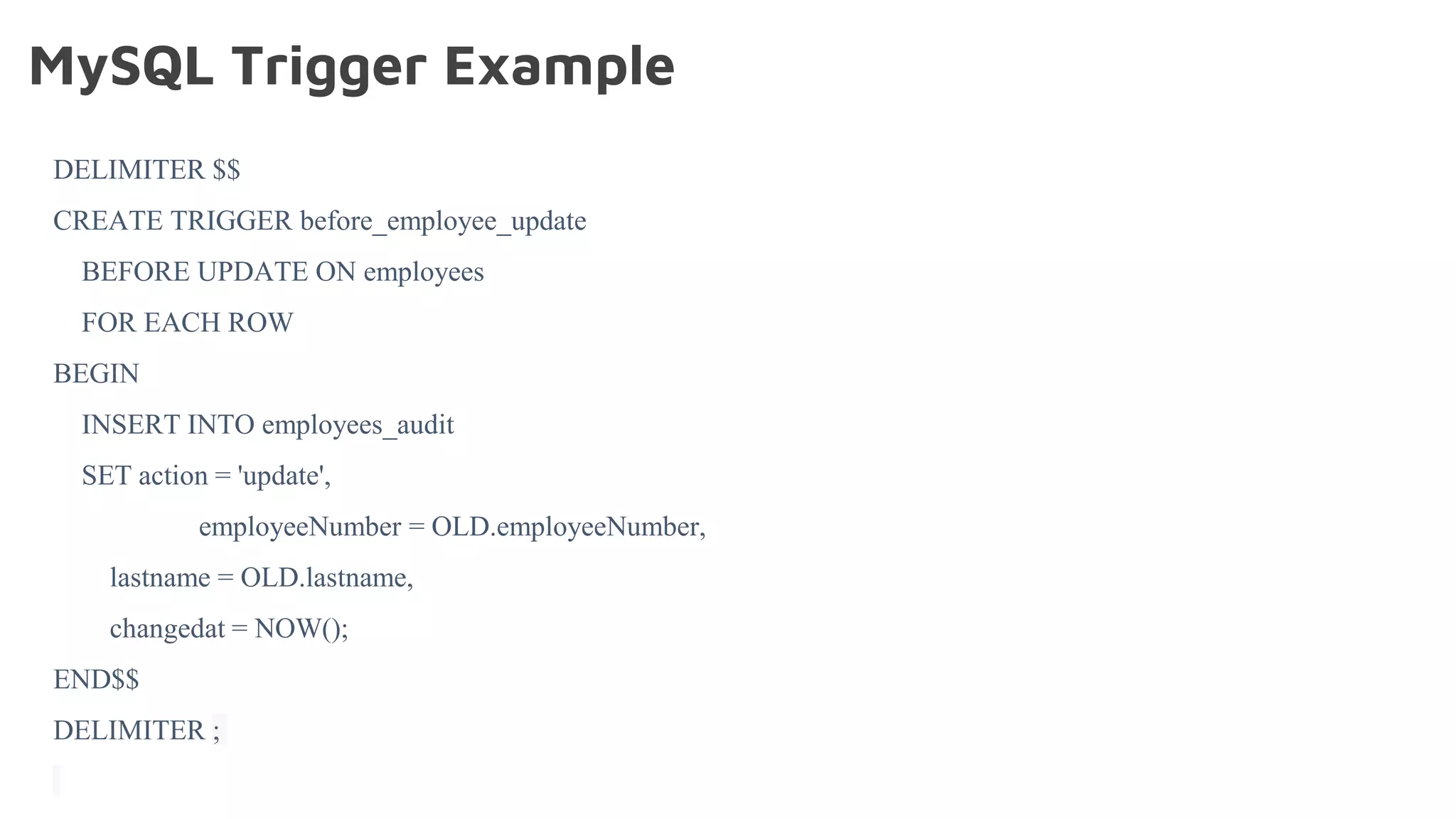 MySQL Trigger Example
DELIMITER $$
CREATE TRIGGER before_employee_update
BEFORE UPDATE ON employees
FOR EACH ROW
BEGIN
INSERT INTO employees_audit
SET action = 'update',
employeeNumber = OLD.employeeNumber,
lastname = OLD.lastname,
changedat = NOW();
END$$
DELIMITER ;
 