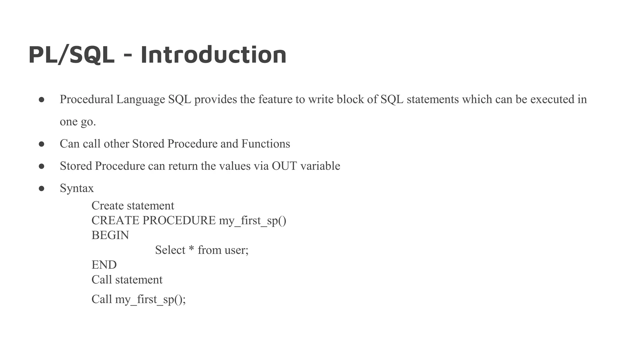 PL/SQL - Introduction
● Procedural Language SQL provides the feature to write block of SQL statements which can be executed in
one go.
● Can call other Stored Procedure and Functions
● Stored Procedure can return the values via OUT variable
● Syntax
Create statement
CREATE PROCEDURE my_first_sp()
BEGIN
Select * from user;
END
Call statement
Call my_first_sp();
 