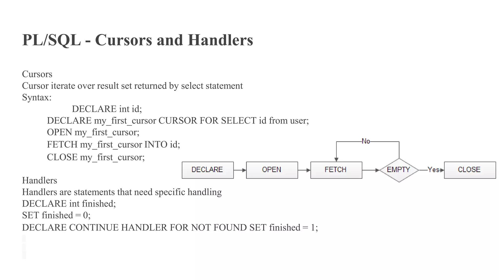 PL/SQL - Cursors and Handlers
Cursors
Cursor iterate over result set returned by select statement
Syntax:
DECLARE int id;
DECLARE my_first_cursor CURSOR FOR SELECT id from user;
OPEN my_first_cursor;
FETCH my_first_cursor INTO id;
CLOSE my_first_cursor;
Handlers
Handlers are statements that need specific handling
DECLARE int finished;
SET finished = 0;
DECLARE CONTINUE HANDLER FOR NOT FOUND SET finished = 1;
 