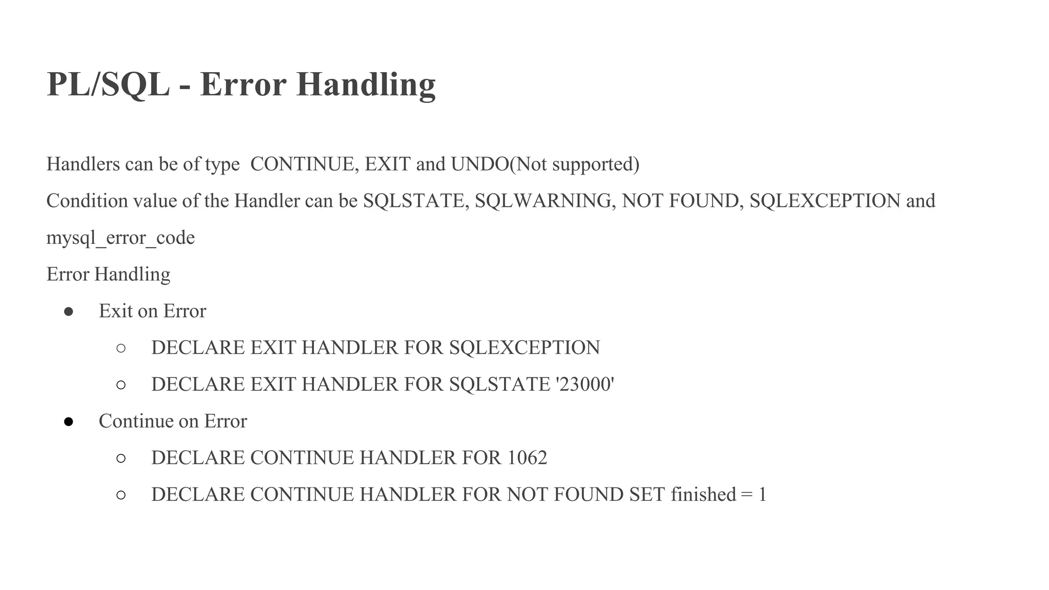 PL/SQL - Error Handling
Handlers can be of type CONTINUE, EXIT and UNDO(Not supported)
Condition value of the Handler can be SQLSTATE, SQLWARNING, NOT FOUND, SQLEXCEPTION and
mysql_error_code
Error Handling
● Exit on Error
○ DECLARE EXIT HANDLER FOR SQLEXCEPTION
○ DECLARE EXIT HANDLER FOR SQLSTATE '23000'
● Continue on Error
○ DECLARE CONTINUE HANDLER FOR 1062
○ DECLARE CONTINUE HANDLER FOR NOT FOUND SET finished = 1
 