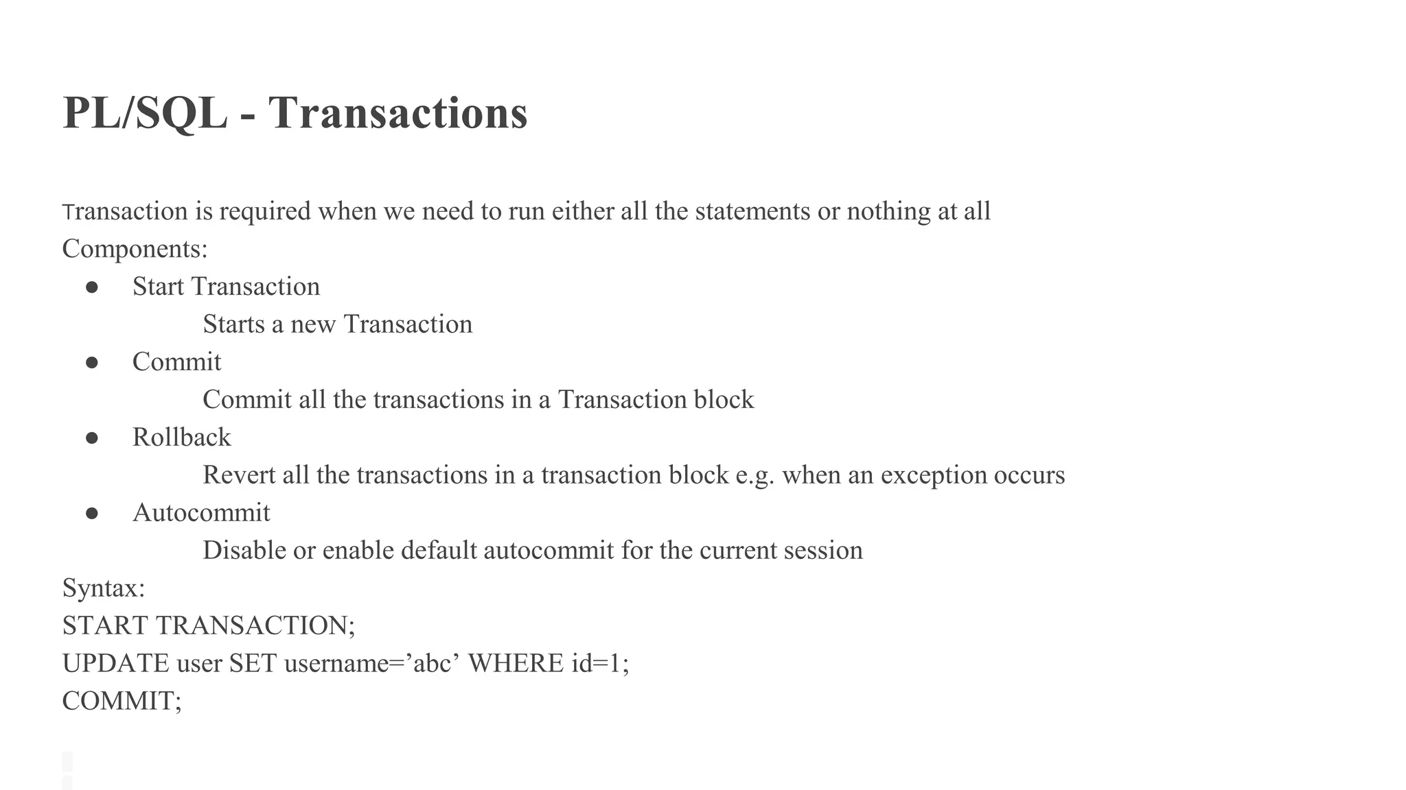 PL/SQL - Transactions
Transaction is required when we need to run either all the statements or nothing at all
Components:
● Start Transaction
Starts a new Transaction
● Commit
Commit all the transactions in a Transaction block
● Rollback
Revert all the transactions in a transaction block e.g. when an exception occurs
● Autocommit
Disable or enable default autocommit for the current session
Syntax:
START TRANSACTION;
UPDATE user SET username=’abc’ WHERE id=1;
COMMIT;
 