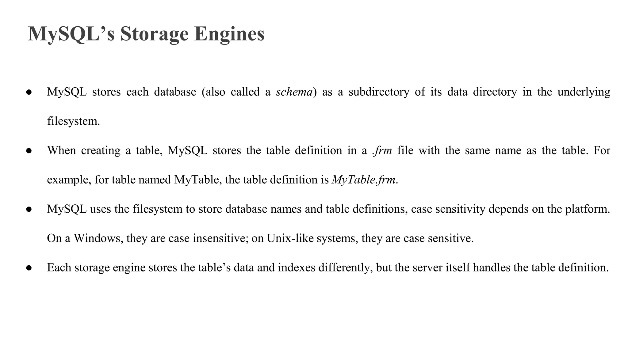 MySQL’s Storage Engines
● MySQL stores each database (also called a schema) as a subdirectory of its data directory in the underlying
filesystem.
● When creating a table, MySQL stores the table definition in a .frm file with the same name as the table. For
example, for table named MyTable, the table definition is MyTable.frm.
● MySQL uses the filesystem to store database names and table definitions, case sensitivity depends on the platform.
On a Windows, they are case insensitive; on Unix-like systems, they are case sensitive.
● Each storage engine stores the table’s data and indexes differently, but the server itself handles the table definition.
 