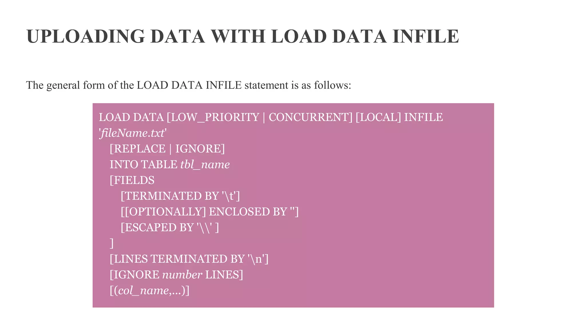 UPLOADING DATA WITH LOAD DATA INFILE
The general form of the LOAD DATA INFILE statement is as follows:
LOAD DATA [LOW_PRIORITY | CONCURRENT] [LOCAL] INFILE
'fileName.txt'
[REPLACE | IGNORE]
INTO TABLE tbl_name
[FIELDS
[TERMINATED BY 't']
[[OPTIONALLY] ENCLOSED BY '']
[ESCAPED BY '' ]
]
[LINES TERMINATED BY 'n']
[IGNORE number LINES]
[(col_name,...)]
 