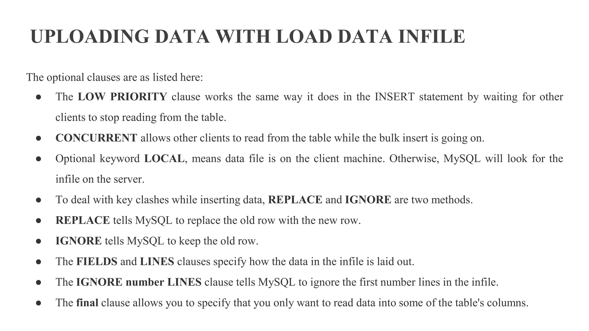 UPLOADING DATA WITH LOAD DATA INFILE
The optional clauses are as listed here:
● The LOW PRIORITY clause works the same way it does in the INSERT statement by waiting for other
clients to stop reading from the table.
● CONCURRENT allows other clients to read from the table while the bulk insert is going on.
● Optional keyword LOCAL, means data file is on the client machine. Otherwise, MySQL will look for the
infile on the server.
● To deal with key clashes while inserting data, REPLACE and IGNORE are two methods.
● REPLACE tells MySQL to replace the old row with the new row.
● IGNORE tells MySQL to keep the old row.
● The FIELDS and LINES clauses specify how the data in the infile is laid out.
● The IGNORE number LINES clause tells MySQL to ignore the first number lines in the infile.
● The final clause allows you to specify that you only want to read data into some of the table's columns.
 