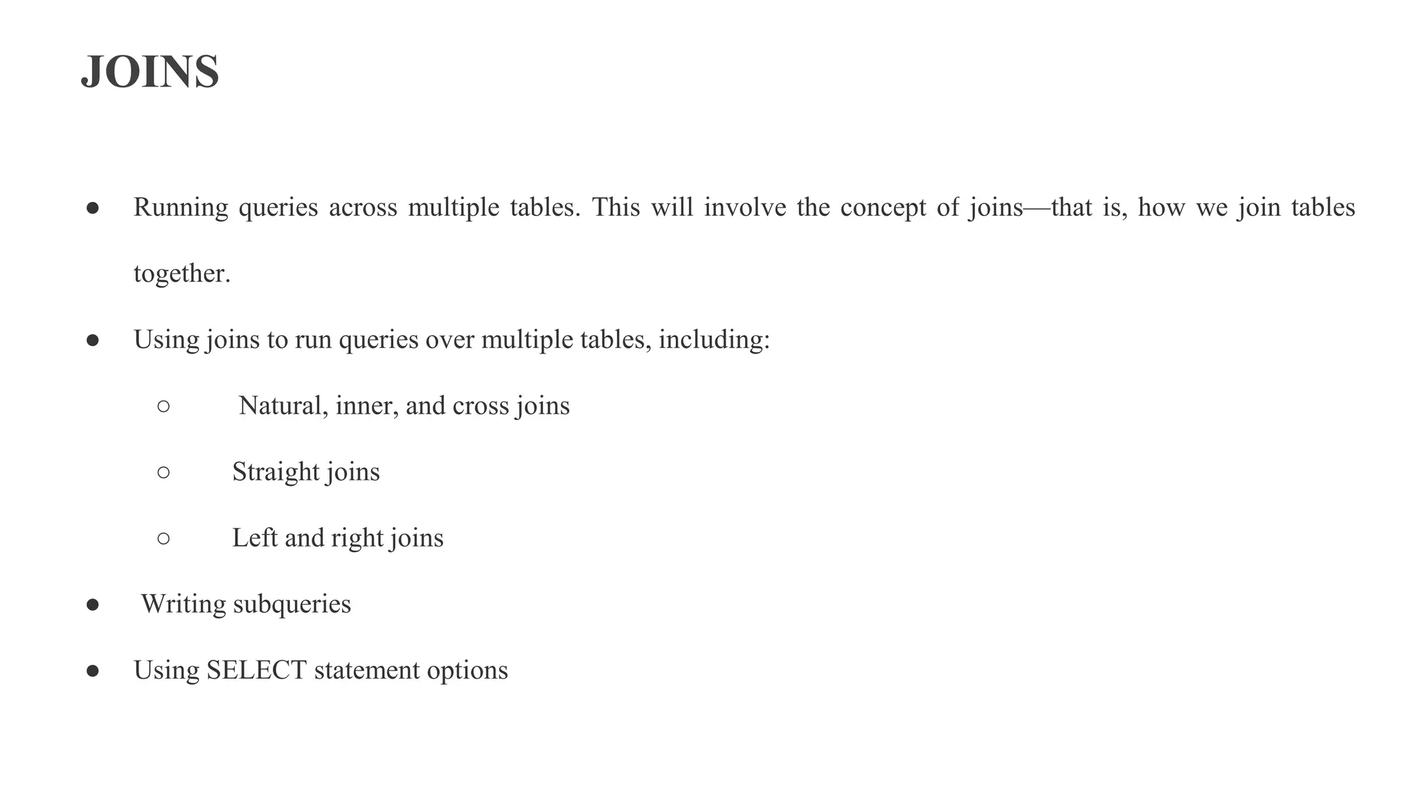 JOINS
● Running queries across multiple tables. This will involve the concept of joins—that is, how we join tables
together.
● Using joins to run queries over multiple tables, including:
○ Natural, inner, and cross joins
○ Straight joins
○ Left and right joins
● Writing subqueries
● Using SELECT statement options
 