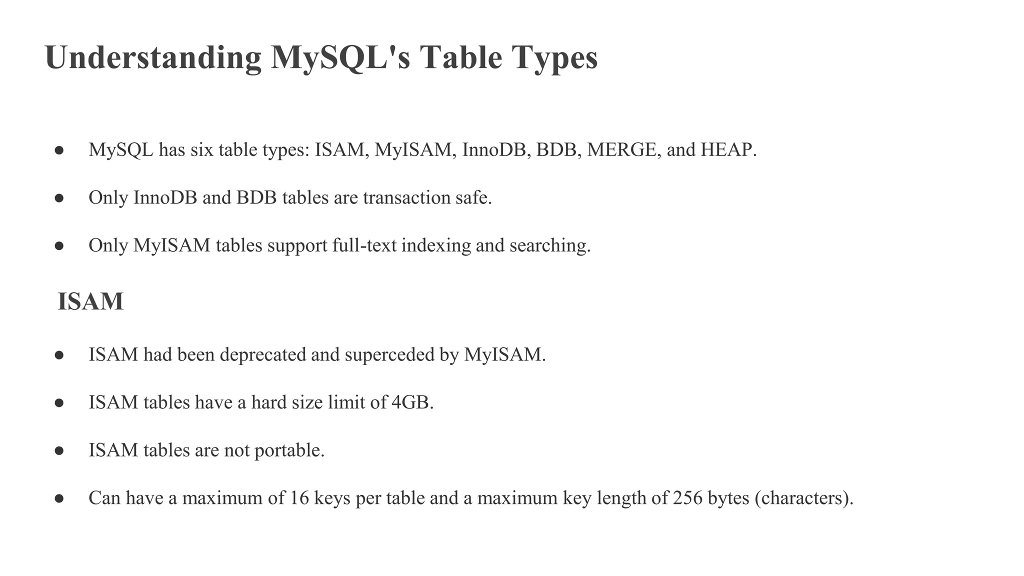 Understanding MySQL's Table Types
● MySQL has six table types: ISAM, MyISAM, InnoDB, BDB, MERGE, and HEAP.
● Only InnoDB and BDB tables are transaction safe.
● Only MyISAM tables support full-text indexing and searching.
ISAM
● ISAM had been deprecated and superceded by MyISAM.
● ISAM tables have a hard size limit of 4GB.
● ISAM tables are not portable.
● Can have a maximum of 16 keys per table and a maximum key length of 256 bytes (characters).
 