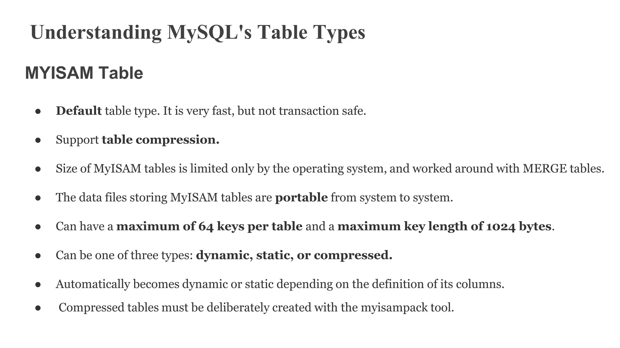 Understanding MySQL's Table Types
MYISAM Table
● Default table type. It is very fast, but not transaction safe.
● Support table compression.
● Size of MyISAM tables is limited only by the operating system, and worked around with MERGE tables.
● The data files storing MyISAM tables are portable from system to system.
● Can have a maximum of 64 keys per table and a maximum key length of 1024 bytes.
● Can be one of three types: dynamic, static, or compressed.
● Automatically becomes dynamic or static depending on the definition of its columns.
● Compressed tables must be deliberately created with the myisampack tool.
 