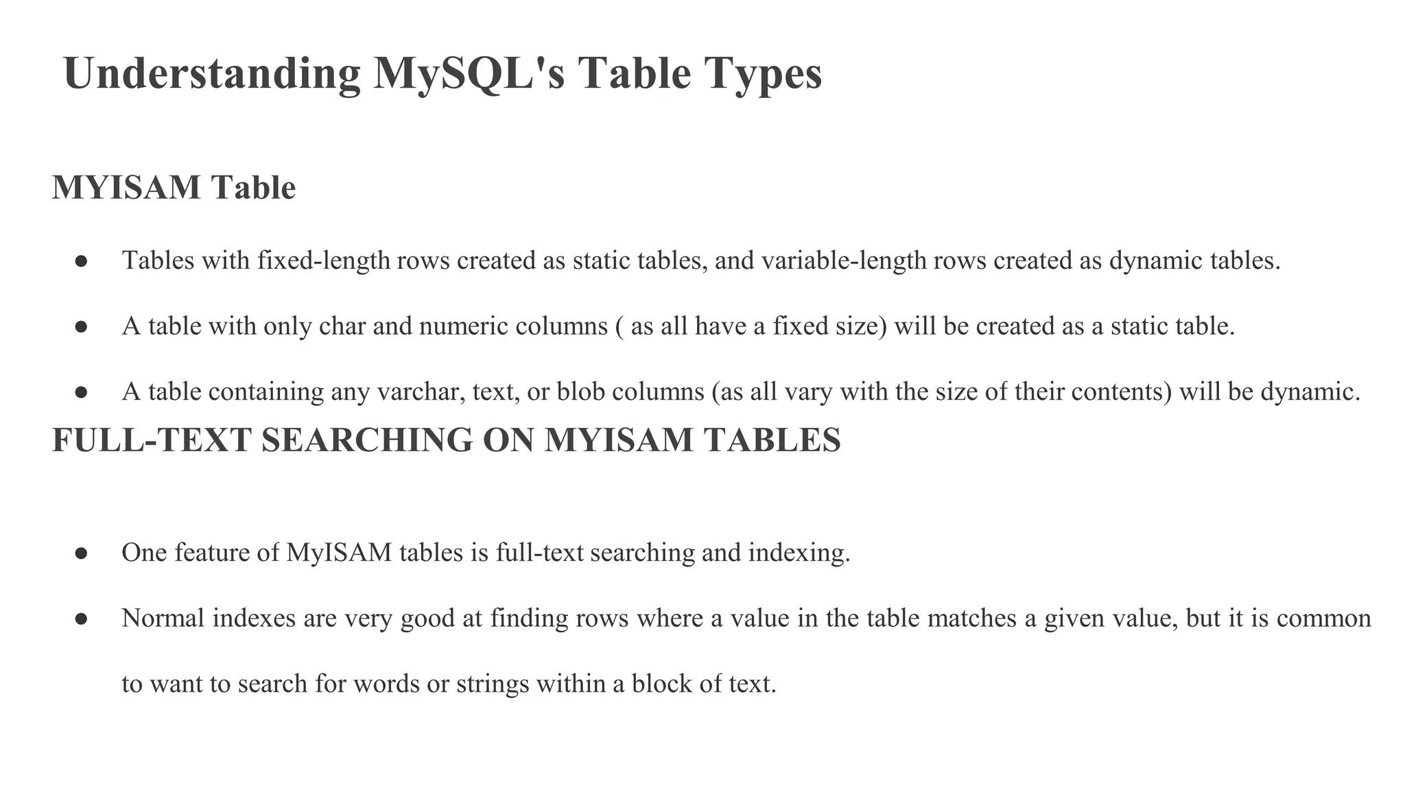 Understanding MySQL's Table Types
MYISAM Table
● Tables with fixed-length rows created as static tables, and variable-length rows created as dynamic tables.
● A table with only char and numeric columns ( as all have a fixed size) will be created as a static table.
● A table containing any varchar, text, or blob columns (as all vary with the size of their contents) will be dynamic.
FULL-TEXT SEARCHING ON MYISAM TABLES
● One feature of MyISAM tables is full-text searching and indexing.
● Normal indexes are very good at finding rows where a value in the table matches a given value, but it is common
to want to search for words or strings within a block of text.
 