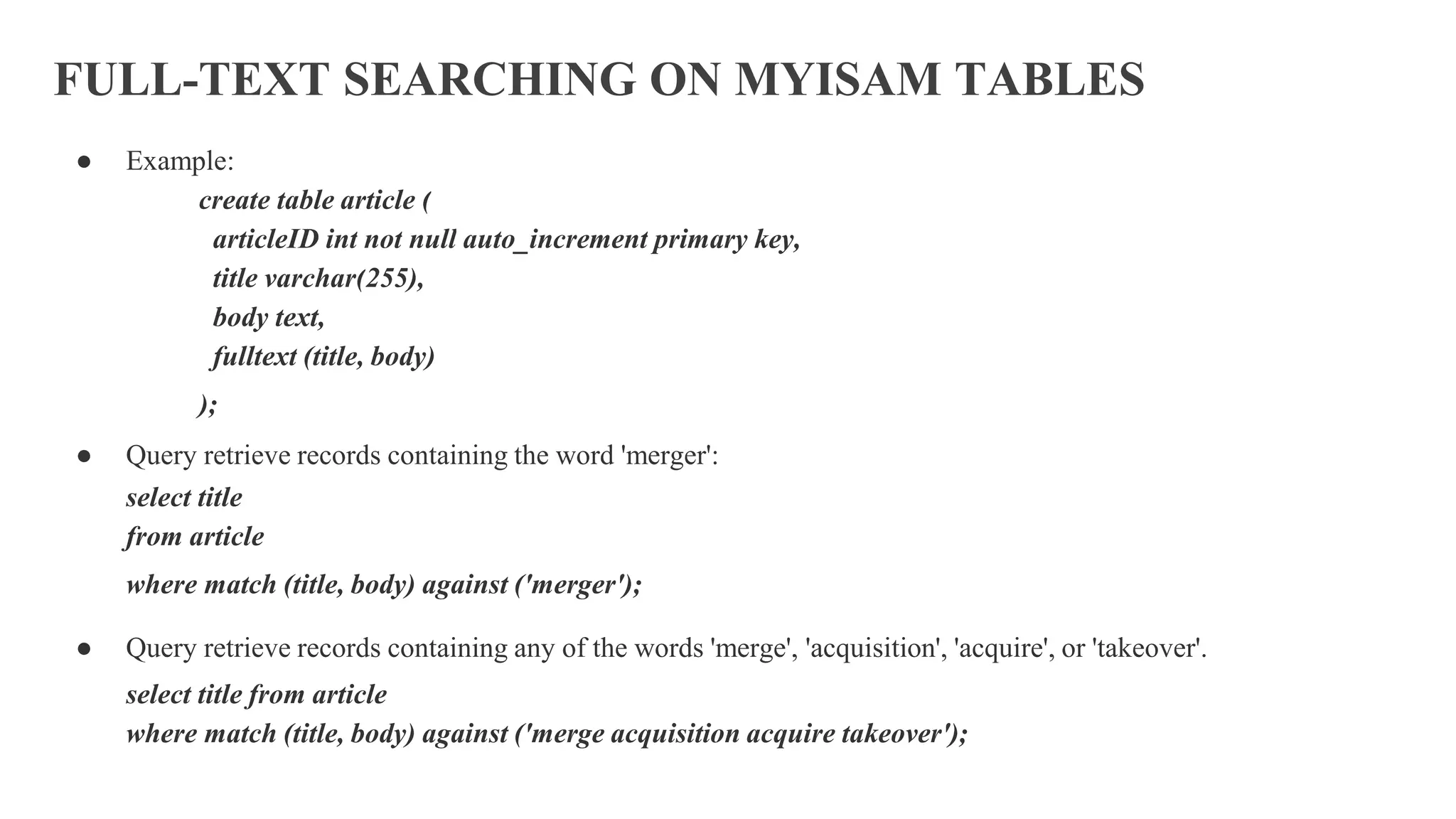 FULL-TEXT SEARCHING ON MYISAM TABLES
● Example:
create table article (
articleID int not null auto_increment primary key,
title varchar(255),
body text,
fulltext (title, body)
);
● Query retrieve records containing the word 'merger':
select title
from article
where match (title, body) against ('merger');
● Query retrieve records containing any of the words 'merge', 'acquisition', 'acquire', or 'takeover'.
select title from article
where match (title, body) against ('merge acquisition acquire takeover');
 