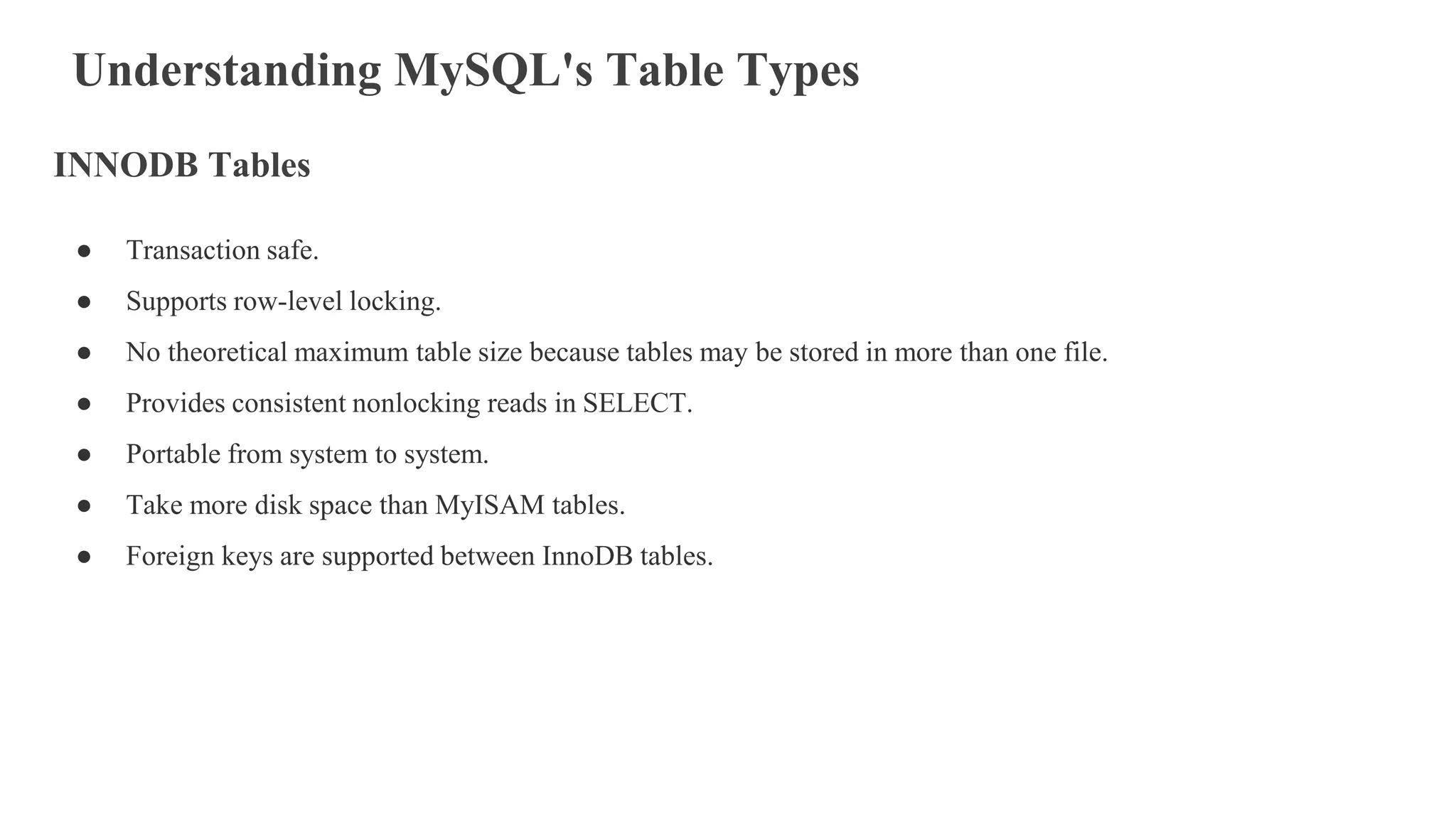 Understanding MySQL's Table Types
INNODB Tables
● Transaction safe.
● Supports row-level locking.
● No theoretical maximum table size because tables may be stored in more than one file.
● Provides consistent nonlocking reads in SELECT.
● Portable from system to system.
● Take more disk space than MyISAM tables.
● Foreign keys are supported between InnoDB tables.
 