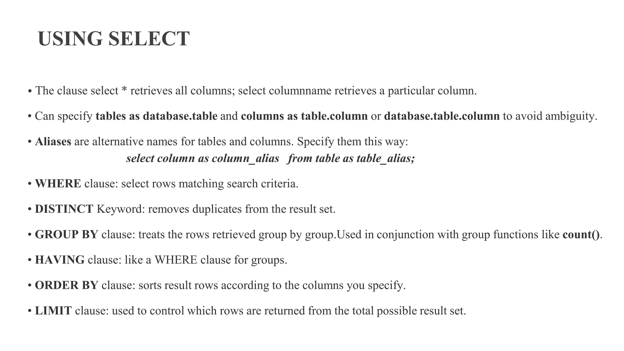 USING SELECT
• The clause select * retrieves all columns; select columnname retrieves a particular column.
• Can specify tables as database.table and columns as table.column or database.table.column to avoid ambiguity.
• Aliases are alternative names for tables and columns. Specify them this way:
select column as column_alias from table as table_alias;
• WHERE clause: select rows matching search criteria.
• DISTINCT Keyword: removes duplicates from the result set.
• GROUP BY clause: treats the rows retrieved group by group.Used in conjunction with group functions like count().
• HAVING clause: like a WHERE clause for groups.
• ORDER BY clause: sorts result rows according to the columns you specify.
• LIMIT clause: used to control which rows are returned from the total possible result set.
 