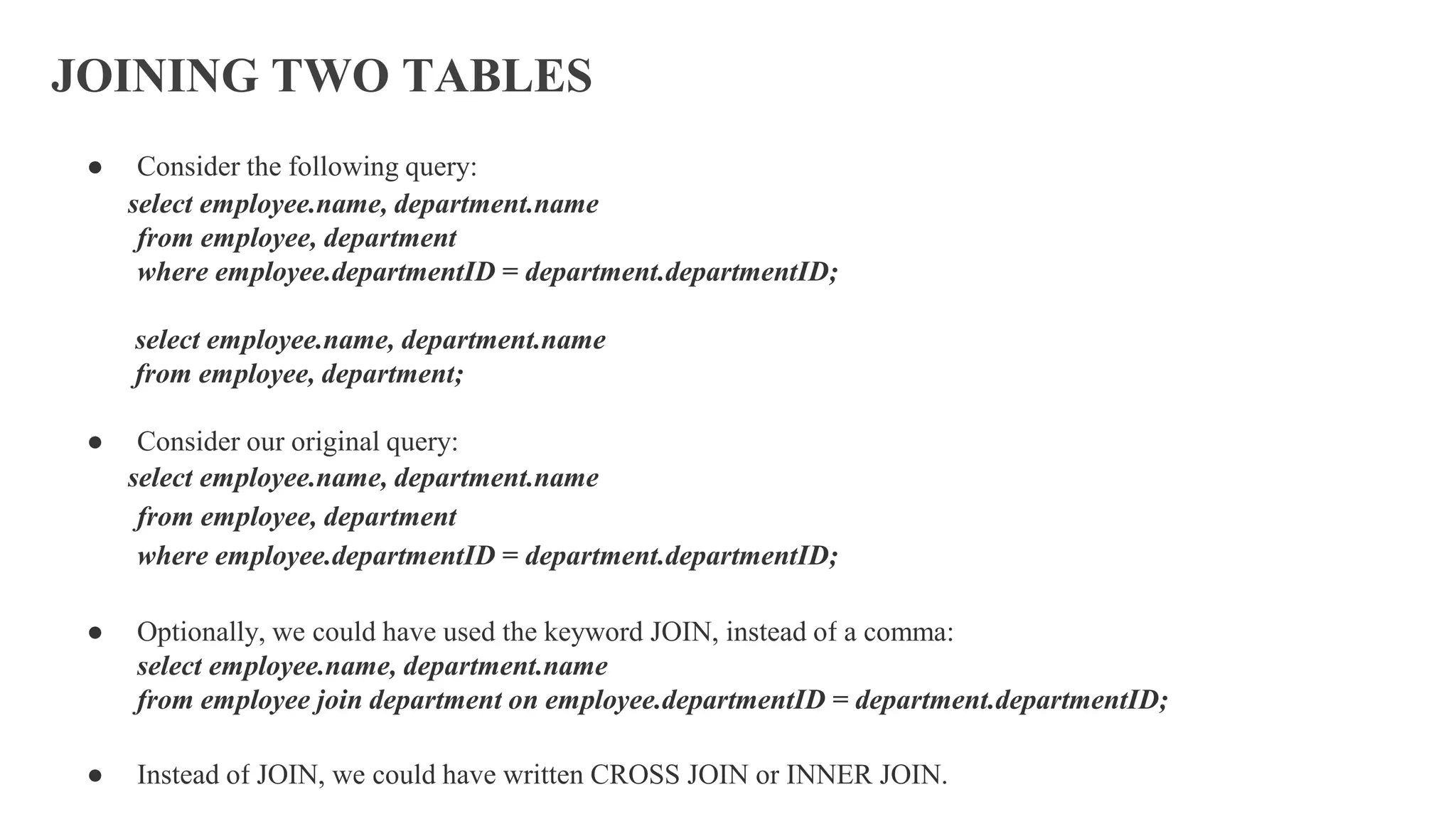 JOINING TWO TABLES
● Consider the following query:
select employee.name, department.name
from employee, department
where employee.departmentID = department.departmentID;
select employee.name, department.name
from employee, department;
● Consider our original query:
select employee.name, department.name
from employee, department
where employee.departmentID = department.departmentID;
● Optionally, we could have used the keyword JOIN, instead of a comma:
select employee.name, department.name
from employee join department on employee.departmentID = department.departmentID;
● Instead of JOIN, we could have written CROSS JOIN or INNER JOIN.
 