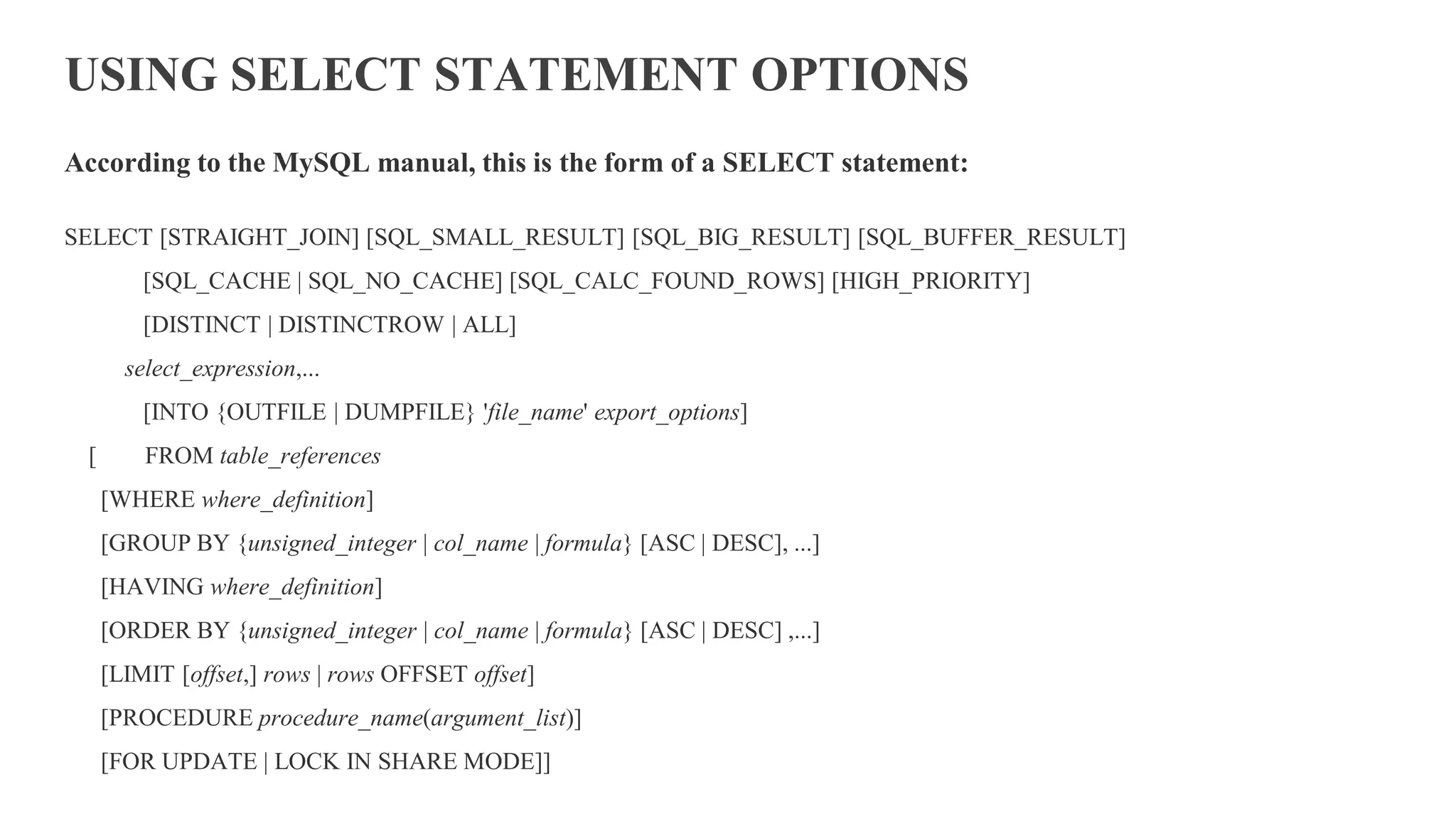 USING SELECT STATEMENT OPTIONS
According to the MySQL manual, this is the form of a SELECT statement:
SELECT [STRAIGHT_JOIN] [SQL_SMALL_RESULT] [SQL_BIG_RESULT] [SQL_BUFFER_RESULT]
[SQL_CACHE | SQL_NO_CACHE] [SQL_CALC_FOUND_ROWS] [HIGH_PRIORITY]
[DISTINCT | DISTINCTROW | ALL]
select_expression,...
[INTO {OUTFILE | DUMPFILE} 'file_name' export_options]
[ FROM table_references
[WHERE where_definition]
[GROUP BY {unsigned_integer | col_name | formula} [ASC | DESC], ...]
[HAVING where_definition]
[ORDER BY {unsigned_integer | col_name | formula} [ASC | DESC] ,...]
[LIMIT [offset,] rows | rows OFFSET offset]
[PROCEDURE procedure_name(argument_list)]
[FOR UPDATE | LOCK IN SHARE MODE]]
 