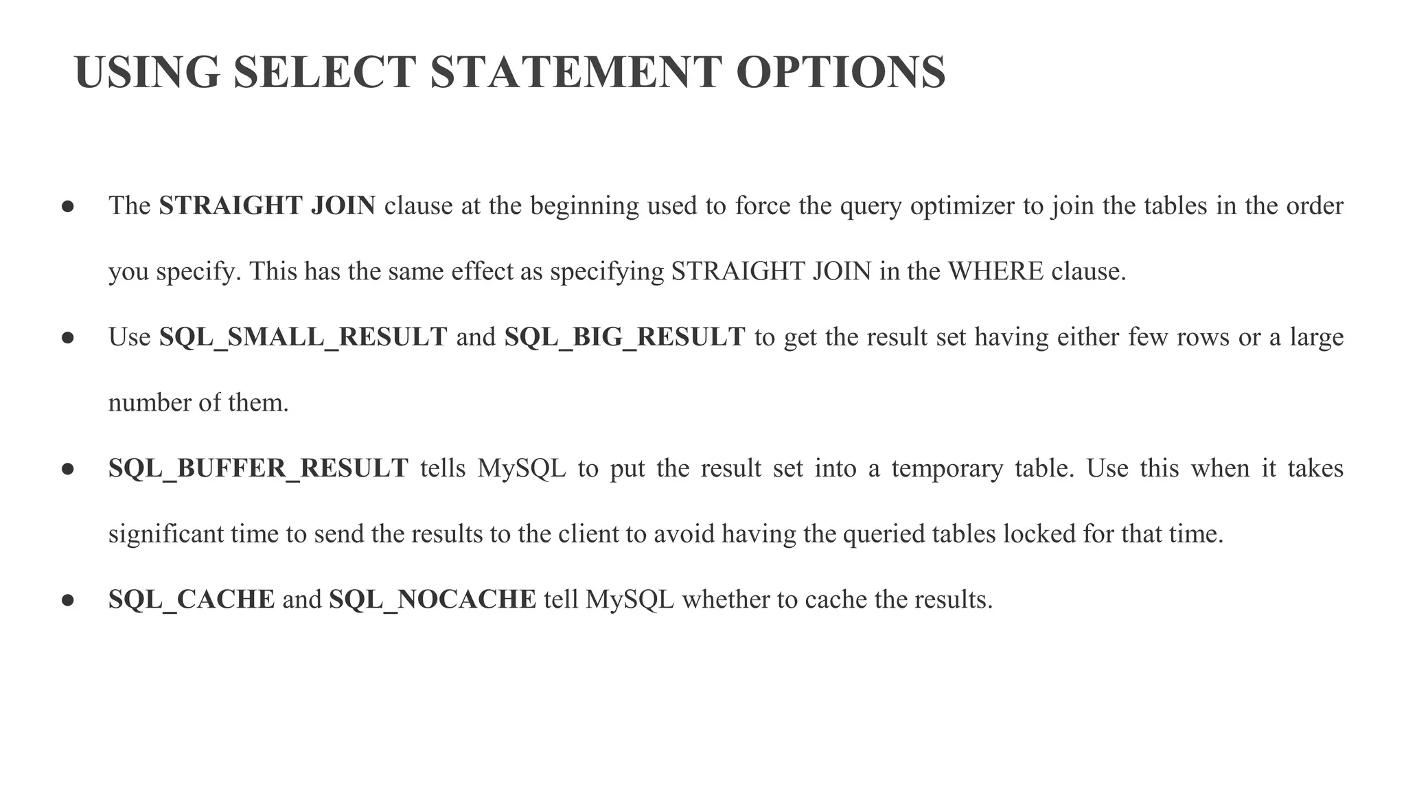 USING SELECT STATEMENT OPTIONS
● The STRAIGHT JOIN clause at the beginning used to force the query optimizer to join the tables in the order
you specify. This has the same effect as specifying STRAIGHT JOIN in the WHERE clause.
● Use SQL_SMALL_RESULT and SQL_BIG_RESULT to get the result set having either few rows or a large
number of them.
● SQL_BUFFER_RESULT tells MySQL to put the result set into a temporary table. Use this when it takes
significant time to send the results to the client to avoid having the queried tables locked for that time.
● SQL_CACHE and SQL_NOCACHE tell MySQL whether to cache the results.
 